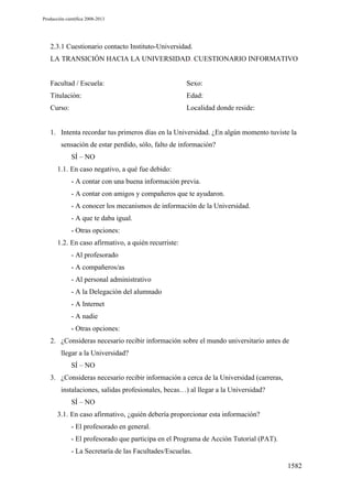 Producción científica 2008-2013

2.3.1 Cuestionario contacto Instituto-Universidad.
LA TRANSICIÓN HACIA LA UNIVERSIDAD. CUESTIONARIO INFORMATIVO

Facultad / Escuela:

Sexo:

Titulación:

Edad:

Curso:

Localidad donde reside:

1. Intenta recordar tus primeros días en la Universidad. ¿En algún momento tuviste la
sensación de estar perdido, sólo, falto de información?
SÍ – NO
1.1. En caso negativo, a qué fue debido:
- A contar con una buena información previa.
- A contar con amigos y compañeros que te ayudaron.
- A conocer los mecanismos de información de la Universidad.
- A que te daba igual.
- Otras opciones:
1.2. En caso afirmativo, a quién recurriste:
- Al profesorado
- A compañeros/as
- Al personal administrativo
- A la Delegación del alumnado
- A Internet
- A nadie
- Otras opciones:
2. ¿Consideras necesario recibir información sobre el mundo universitario antes de
llegar a la Universidad?
SÍ – NO
3. ¿Consideras necesario recibir información a cerca de la Universidad (carreras,
instalaciones, salidas profesionales, becas…) al llegar a la Universidad?
SÍ – NO
3.1. En caso afirmativo, ¿quién debería proporcionar esta información?
- El profesorado en general.
- El profesorado que participa en el Programa de Acción Tutorial (PAT).
- La Secretaría de las Facultades/Escuelas.
1582

 