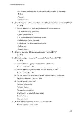 Producción científica 2008-2013

- Los órganos institucionales de orientación e información al alumnado.
- Todos.
- Ninguno.
- Otras opciones:
4. ¿Cuándo llegaste a la Universidad conocías el Programa de Acción Tutorial (PAT)?
SÍ – NO
4.1. En caso afirmativo, a través de quién recibiste esta información:
- Del profesorado de secundaria.
- De los compañeros/as.
- Del personal administrativo de Secretaría.
- De la Delegación del alumnado.
- De información escrita: carteles, trípticos.
- De Internet.
- Otras opciones:
5. ¿Conoces la utilidad del Programa de Acción Tutorial (PAT)?
SÍ – NO
6. ¿Has solicitado participar en el Programa de Acción Tutorial (PAT)?
SÍ – NO
6.1. En caso afirmativo, ¿en qué curso/s lo has solicitado?:
1º - 2º - 3º - 4º - 5º - Otro
6.2. En caso afirmativo, ¿en qué cursos has sido incluido en el PAT?
1º - 2º - 3º - 4º - 5º - Otro
6.3. En caso afirmativo, ¿cómo calificarías la ayuda de esta acción tutorial?
Excelente – Buena – Regular – Mala
6.4. En caso negativo, ¿por qué?:
No tengo información.
No tengo tiempo.
No necesito orientación.
Lo conozco y no me aporta nada nuevo.
No me interesa.
Otras opciones:
7. ¿Notaste diferencia entre el Instituto y la Universidad?
Mucha – alguna – poca – nada

1583

 