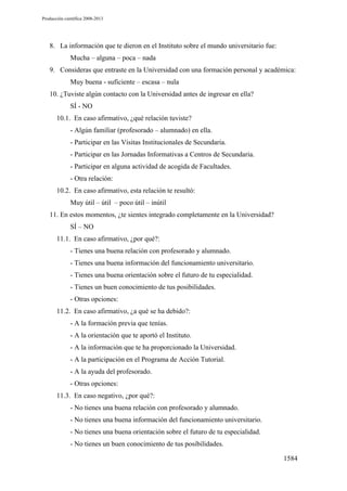 Producción científica 2008-2013

8. La información que te dieron en el Instituto sobre el mundo universitario fue:
Mucha – alguna – poca – nada
9. Consideras que entraste en la Universidad con una formación personal y académica:
Muy buena - suficiente – escasa – nula
10. ¿Tuviste algún contacto con la Universidad antes de ingresar en ella?
SÍ - NO
10.1. En caso afirmativo, ¿qué relación tuviste?
- Algún familiar (profesorado – alumnado) en ella.
- Participar en las Visitas Institucionales de Secundaria.
- Participar en las Jornadas Informativas a Centros de Secundaria.
- Participar en alguna actividad de acogida de Facultades.
- Otra relación:
10.2. En caso afirmativo, esta relación te resultó:
Muy útil – útil – poco útil – inútil
11. En estos momentos, ¿te sientes integrado completamente en la Universidad?
SÍ – NO
11.1. En caso afirmativo, ¿por qué?:
- Tienes una buena relación con profesorado y alumnado.
- Tienes una buena información del funcionamiento universitario.
- Tienes una buena orientación sobre el futuro de tu especialidad.
- Tienes un buen conocimiento de tus posibilidades.
- Otras opciones:
11.2. En caso afirmativo, ¿a qué se ha debido?:
- A la formación previa que tenías.
- A la orientación que te aportó el Instituto.
- A la información que te ha proporcionado la Universidad.
- A la participación en el Programa de Acción Tutorial.
- A la ayuda del profesorado.
- Otras opciones:
11.3. En caso negativo, ¿por qué?:
- No tienes una buena relación con profesorado y alumnado.
- No tienes una buena información del funcionamiento universitario.
- No tienes una buena orientación sobre el futuro de tu especialidad.
- No tienes un buen conocimiento de tus posibilidades.
1584

 
