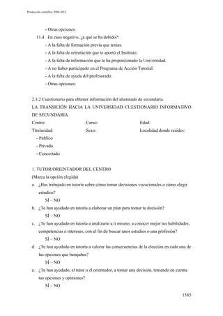 Producción científica 2008-2013

- Otras opciones:
11.4. En caso negativo, ¿a qué se ha debido?:
- A la falta de formación previa que tenías.
- A la falta de orientación que te aportó el Instituto.
- A la falta de información que te ha proporcionado la Universidad.
- A no haber participado en el Programa de Acción Tutorial.
- A la falta de ayuda del profesorado.
- Otras opciones:

2.3.2 Cuestionario para obtener información del alumnado de secundaria.
LA TRANSICIÓN HACIA LA UNIVERSIDAD CUESTIONARIO INFORMATIVO
DE SECUNDARIA
Centro:

Curso:

Edad:

Titularidad:

Sexo:

Localidad donde resides:

- Público
- Privado
- Concertado

1. TUTOR/ORIENTADOR DEL CENTRO
(Marca la opción elegida)
a. ¿Has trabajado en tutoría sobre cómo tomar decisiones vocacionales o cómo elegir
estudios?
SÍ – NO
b. ¿Te han ayudado en tutoría a elaborar un plan para tomar tu decisión?
SÍ – NO
c. ¿Te han ayudado en tutoría a analizarte a ti mismo, a conocer mejor tus habilidades,
competencias e intereses, con el fin de buscar unos estudios o una profesión?
SÍ – NO
d. ¿Te han ayudado en tutoría a valorar las consecuencias de la elección en cada una de
las opciones que barajabas?
SÍ – NO
e. ¿Te han ayudado, el tutor o el orientador, a tomar una decisión, teniendo en cuenta
tus opciones y opiniones?
SÍ – NO
1585

 