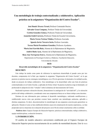 Producción científica 2008-2013

Una metodología de trabajo contextualizado y colaborativo. Aplicación
práctica en la asignatura “Organización del Centro Escolar".
José Daniel Álvarez Teruel, Profesor Contratado Doctor.
Salvador Grau Company, Profesor Titular de Universidad.
Carlota González Gómez, Profesora Titular de Universidad.
Asunción Lledó Carreres, Profesora Titular de Escuela Universitaria.
María Teresa Tortosa Ybáñez, Profesora Asociada.
Ignacio Javier Navarro Soria, Profesor Asociado.
Teresa María Perandones González, Profesora Ayudante.
María José Garrido Ruiz, Alumna de la Diplomatura de Magisterio.
Andrés Ratia Ayas, Alumno de la Diplomatura de Magisterio.
Rosa Ana Torregrosa Esteve, Alumna de la Diplomatura de Magisterio.
Departamento de Psicología Evolutiva y Didáctica. Facultad de Educación.
Universidad de Alicante

RED:
Desarrollo metodológico de la asignatura: “Organización del Centro Escolar"

RESUMEN
Este trabajo ha tenido como punto de referencia la experiencia desarrollada el pasado curso por tres
docentes, componentes de la Red, que imparten la asignatura “Organización del Centro Escolar”, en la que
pusieron en práctica nuevas estrategias metodológicas con el fin de aproximar al alumnado a la realidad escolar,
desde un proyecto de trabajo colaborativo. Esta metodología se ha desarrollado sobre una Guía de prácticas
contextualizadas en un Centro Escolar, y aplicadas de forma virtual. Su puesta en práctica exige al alumnado y al
profesorado la adopción de roles “virtuales” sobre la dinámica de funcionamiento del Centro.
Realizada la primera valoración discente, destacaríamos la catalogación de “actividad útil”, y la valoración
positiva del trabajo colaborativo, considerado como una competencia básica en su futuro trabajo como docentes.
Partimos de esta información para continuar el desarrollo metodológico, realizando modificaciones y
estableciendo nuevos retos que permitan avanzar hasta constituir una metodología autónoma, aplicable a
distintas asignaturas. Es decir, descontextualizar la metodología de una asignatura concreta para generalizar su
aplicación. Durante el curso se han establecido distintos cauces de comunicación de nuestra experiencia, y se han
propiciado nuevas situaciones de evaluación del proyecto con el fin de extraer conclusiones sobre su utilidad.
Palabras clave: Espacio Europeo de Educación Superior; prácticas contextualizadas; trabajo colaborativo,
equipo multidisciplinar, evaluación formativa.

1. INTRODUCCIÓN.
El cambio de modelo educativo universitario establecido por el Espacio Europeo de
Educación Superior precisa necesariamente de un cambio de mentalidad docente. Esto le va a

 