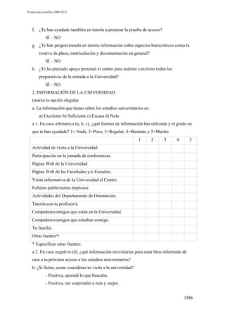 Producción científica 2008-2013

f. ¿Te han ayudado también en tutoría a preparar la prueba de acceso?
SÍ – NO
g. ¿Te han proporcionado en tutoría información sobre aspectos burocráticos como la
reserva de plaza, matriculación y documentación en general?
SÍ – NO
h. ¿Te ha prestado apoyo personal el centro para realizar con éxito todos los
preparativos de la entrada a la Universidad?
SÍ – NO
2. INFORMACIÓN DE LA UNIVERSIDAD
(marca la opción elegida)
a. La información que tienes sobre los estudios universitarios es:
a) Excelente b) Suficiente c) Escasa d) Nula
a.1. En caso afirmativo (a, b, c), ¿qué fuentes de información has utilizado y el grado en
que te han ayudado? 1= Nada, 2=Poco, 3=Regular, 4=Bastante y 5=Mucho
1

2

3

4

5

Actividad de visita a la Universidad.
Participación en la jornada de conferencias.
Página Web de la Universidad.
Página Web de las Facultades y/o Escuelas.
Visita informativa de la Universidad al Centro.
Folletos publicitarios impresos.
Actividades del Departamento de Orientación.
Tutoría con tu profesor/a.
Compañeros/amigos que están en la Universidad.
Compañeros/amigos que estudian contigo.
Tu familia.
Otras fuentes*:
* Especificar otras fuentes:
a.2. En caso negativo (d), ¿qué información necesitarías para estar bien informado de
cara a tu próximo acceso a los estudios universitarios?
b. ¿Si fuiste, como consideras tu visita a la universidad?
- Positiva, aprendí lo que buscaba.
- Positiva, me sorprendió a más y mejor.
1586

 