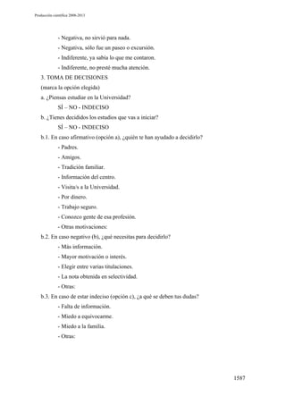 Producción científica 2008-2013

- Negativa, no sirvió para nada.
- Negativa, sólo fue un paseo o excursión.
- Indiferente, ya sabía lo que me contaron.
- Indiferente, no presté mucha atención.
3. TOMA DE DECISIONES
(marca la opción elegida)
a. ¿Piensas estudiar en la Universidad?
SÍ – NO - INDECISO
b. ¿Tienes decididos los estudios que vas a iniciar?
SÍ – NO - INDECISO
b.1. En caso afirmativo (opción a), ¿quién te han ayudado a decidirlo?
- Padres.
- Amigos.
- Tradición familiar.
- Información del centro.
- Visita/s a la Universidad.
- Por dinero.
- Trabajo seguro.
- Conozco gente de esa profesión.
- Otras motivaciones:
b.2. En caso negativo (b), ¿qué necesitas para decidirlo?
- Más información.
- Mayor motivación o interés.
- Elegir entre varias titulaciones.
- La nota obtenida en selectividad.
- Otras:
b.3. En caso de estar indeciso (opción c), ¿a qué se deben tus dudas?
- Falta de información.
- Miedo a equivocarme.
- Miedo a la familia.
- Otras:

1587

 