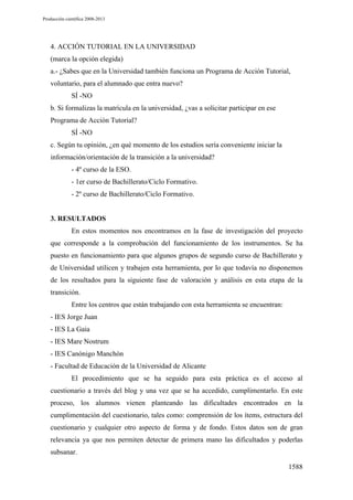 Producción científica 2008-2013

4. ACCIÓN TUTORIAL EN LA UNIVERSIDAD
(marca la opción elegida)
a.- ¿Sabes que en la Universidad también funciona un Programa de Acción Tutorial,
voluntario, para el alumnado que entra nuevo?
SÍ -NO
b. Si formalizas la matrícula en la universidad, ¿vas a solicitar participar en ese
Programa de Acción Tutorial?
SÍ -NO
c. Según tu opinión, ¿en qué momento de los estudios sería conveniente iniciar la
información/orientación de la transición a la universidad?
- 4º curso de la ESO.
- 1er curso de Bachillerato/Ciclo Formativo.
- 2º curso de Bachillerato/Ciclo Formativo.

3. RESULTADOS
En estos momentos nos encontramos en la fase de investigación del proyecto
que corresponde a la comprobación del funcionamiento de los instrumentos. Se ha
puesto en funcionamiento para que algunos grupos de segundo curso de Bachillerato y
de Universidad utilicen y trabajen esta herramienta, por lo que todavía no disponemos
de los resultados para la siguiente fase de valoración y análisis en esta etapa de la
transición.
Entre los centros que están trabajando con esta herramienta se encuentran:
- IES Jorge Juan
- IES La Gaia
- IES Mare Nostrum
- IES Canónigo Manchón
- Facultad de Educación de la Universidad de Alicante
El procedimiento que se ha seguido para esta práctica es el acceso al
cuestionario a través del blog y una vez que se ha accedido, cumplimentarlo. En este
proceso, los alumnos vienen planteando las dificultades encontrados en la
cumplimentación del cuestionario, tales como: comprensión de los ítems, estructura del
cuestionario y cualquier otro aspecto de forma y de fondo. Estos datos son de gran
relevancia ya que nos permiten detectar de primera mano las dificultados y poderlas
subsanar.
1588

 