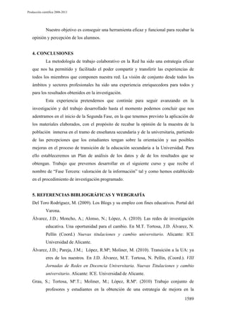 Producción científica 2008-2013

Nuestro objetivo es conseguir una herramienta eficaz y funcional para recabar la
opinión y percepción de los alumnos.

4. CONCLUSIONES
La metodología de trabajo colaborativo en la Red ha sido una estrategia eficaz
que nos ha permitido y facilitado el poder compartir y transferir las experiencias de
todos los miembros que componen nuestra red. La visión de conjunto desde todos los
ámbitos y sectores profesionales ha sido una experiencia enriquecedora para todos y
para los resultados obtenidos en la investigación.
Esta experiencia pretendemos que continúe para seguir avanzando en la
investigación y del trabajo desarrollado hasta el momento podemos concluir que nos
adentramos en el inicio de la Segunda Fase, en la que tenemos previsto la aplicación de
los materiales elaborados, con el propósito de recabar la opinión de la muestra de la
población inmersa en el tramo de enseñanza secundaria y de la universitaria, partiendo
de las percepciones que los estudiantes tengan sobre la orientación y sus posibles
mejoras en el proceso de transición de la educación secundaria a la Universidad. Para
ello estableceremos un Plan de análisis de los datos y de de los resultados que se
obtengan. Trabajo que prevemos desarrollar en el siguiente curso y que recibe el
nombre de “Fase Tercera: valoración de la información” tal y como hemos establecido
en el procedimiento de investigación programado.

5. REFERENCIAS BIBLIOGRÁFICAS Y WEBGRAFÍA
Del Toro Rodríguez, M. (2009). Los Blogs y su empleo con fines educativos. Portal del
Varona.
Álvarez, J.D.; Moncho, A.; Alonso, N.; López, A. (2010). Las redes de investigación
educativa. Una oportunidad para el cambio. En M.T. Tortosa, J.D. Álvarez, N.
Pellín (Coord.) Nuevas titulaciones y cambio universitario. Alicante: ICE
Universidad de Alicante.
Álvarez, J.D.; Pareja, J.M.; López, R.Mª; Moliner, M. (2010). Transición a la UA: ya
eres de los nuestros. En J.D. Álvarez, M.T. Tortosa, N. Pellín, (Coord.). VIII
Jornadas de Redes en Docencia Universitaria. Nuevas Titulaciones y cambio
universitario. Alicante: ICE. Universidad de Alicante.
Grau, S.; Tortosa, Mª.T.; Moliner, M.; López, R.Mª. (2010) Trabajo conjunto de
profesores y estudiantes en la obtención de una estrategia de mejora en la
1589

 