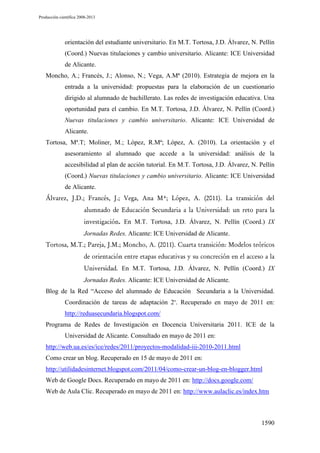 Producción científica 2008-2013

orientación del estudiante universitario. En M.T. Tortosa, J.D. Álvarez, N. Pellín
(Coord.) Nuevas titulaciones y cambio universitario. Alicante: ICE Universidad
de Alicante.
Moncho, A.; Francés, J.; Alonso, N.; Vega, A.Mª (2010). Estrategia de mejora en la
entrada a la universidad: propuestas para la elaboración de un cuestionario
dirigido al alumnado de bachillerato. Las redes de investigación educativa. Una
oportunidad para el cambio. En M.T. Tortosa, J.D. Álvarez, N. Pellín (Coord.)
Nuevas titulaciones y cambio universitario. Alicante: ICE Universidad de
Alicante.
Tortosa, Mª.T; Moliner, M.; López, R.Mª; López, A. (2010). La orientación y el
asesoramiento al alumnado que accede a la universidad: análisis de la
accesibilidad al plan de acción tutorial. En M.T. Tortosa, J.D. Álvarez, N. Pellín
(Coord.) Nuevas titulaciones y cambio universitario. Alicante: ICE Universidad
de Alicante.
Álvarez, J.D.; Francés, J.; Vega, Ana Mª; López, A. (2011). La transición del
alumnado de Educación Secundaria a la Universidad: un reto para la
investigación. En M.T. Tortosa, J.D. Álvarez, N. Pellín (Coord.) IX
Jornadas Redes. Alicante: ICE Universidad de Alicante.
Tortosa, M.T.; Pareja, J.M.; Moncho, A. (2011). Cuarta transición: Modelos teóricos
de orientación entre etapas educativas y su concreción en el acceso a la
Universidad. En M.T. Tortosa, J.D. Álvarez, N. Pellín (Coord.) IX
Jornadas Redes. Alicante: ICE Universidad de Alicante.
Blog de la Red “Acceso del alumnado de Educación Secundaria a la Universidad.
Coordinación de tareas de adaptación 2”. Recuperado en mayo de 2011 en:
http://reduasecundaria.blogspot.com/
Programa de Redes de Investigación en Docencia Universitaria 2011. ICE de la
Universidad de Alicante. Consultado en mayo de 2011 en:
http://web.ua.es/es/ice/redes/2011/proyectos-modalidad-iii-2010-2011.html
Como crear un blog. Recuperado en 15 de mayo de 2011 en:
http://utilidadesinternet.blogspot.com/2011/04/como-crear-un-blog-en-blogger.html
Web de Google Docs. Recuperado en mayo de 2011 en: http://docs.google.com/
Web de Aula Clic. Recuperado en mayo de 2011 en: http://www.aulaclic.es/index.htm

1590

 