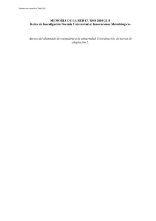 Producción científica 2008-2013

MEMORIA DE LA RED CURSO 2010-2011
Redes de Investigación Docente Universitaria: Innovaciones Metodológicas

Acceso del alumnado de secundaria a la universidad. Coordinación de tareas de
adaptación 2.

 