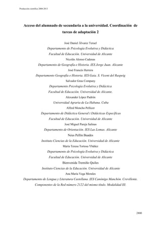 Producción científica 2008-2013

Acceso del alumnado de secundaria a la universidad. Coordinación de
tareas de adaptación 2
José Daniel Álvarez Teruel

Departamento de Psicología Evolutiva y Didáctica
Facultad de Educación. Universidad de Alicante
Nicolás Alonso Cadenas

Departamento de Geografía e Historia. IES Jorge Juan. Alicante
José Francés Herrera

Departamento Geografía e Historia. IES Gaia. S. Vicent del Raspeig
Salvador Grau Company

Departamento Psicología Evolutiva y Didáctica
Facultad de Educación. Universidad de Alicante.
Alexander López Padrón

Universidad Agraria de La Habana. Cuba
Alfred Moncho Pellicer

Departamento de Didáctica General i Didácticas Específicas
Facultad de Educación. Universidad de Alicante
José Miguel Pareja Salinas

Departamento de Orientación. IES Las Lomas. Alicante
Neus Pellín Buades
Instituto Ciencias de la Educación. Universidad de Alicante
María Teresa Tortosa Ybáñez

Departamento de Psicología Evolutiva y Didáctica
Facultad de Educación. Universidad de Alicante
Bienvenida Tremiño Quiles
Instituto Ciencias de la Educación. Universidad de Alicante
Ana María Vega Morales

Departamento de Lengua y Literatura Castellana. IES Canónigo Manchón. Crevillente.
Componentes de la Red número 2122 del mismo título. Modalidad III.

2800

 