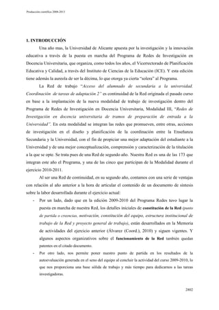 Producción científica 2008-2013

1. INTRODUCCIÓN
Una año mas, la Universidad de Alicante apuesta por la investigación y la innovación
educativa a través de la puesta en marcha del Programa de Redes de Investigación en
Docencia Universitaria, que organiza, como todos los años, el Vicerrectorado de Planificación
Educativa y Calidad, a través del Instituto de Ciencias de la Educación (ICE). Y esta edición
tiene además la aureola de ser la décima, lo que otorga ya cierta “solera” al Programa.
La Red de trabajo “Acceso del alumnado de secundaria a la universidad.
Coordinación de tareas de adaptación 2” es continuidad de la Red originada el pasado curso
en base a la implantación de la nueva modalidad de trabajo de investigación dentro del
Programa de Redes de Investigación en Docencia Universitaria, Modalidad III, “Redes de
Investigación en docencia universitaria de tramos de preparación de entrada a la
Universidad”. En esta modalidad se integran las redes que promueven, entre otras, acciones
de investigación en el diseño y planificación de la coordinación entre la Enseñanza
Secundaria y la Universidad, con el fin de propiciar una mejor adaptación del estudiante a la
Universidad y de una mejor conceptualización, comprensión y caracterización de la titulación
a la que se opte. Se trata pues de una Red de segundo año. Nuestra Red es una de las 173 que
integran este año el Programa, y una de las cinco que participan de la Modalidad durante el
ejercicio 2010-2011.
Al ser una Red de continuidad, en su segundo año, contamos con una serie de ventajas
con relación al año anterior a la hora de articular el contenido de un documento de síntesis
sobre la labor desarrollada durante el ejercicio actual:
-

Por un lado, dado que en la edición 2009-2010 del Programa Redes tuvo lugar la
puesta en marcha de nuestra Red, los detalles iniciales de constitución de la Red (punto
de partida o creencias, motivación, constitución del equipo, estructura institucional de

trabajo de la Red y proyecto general de trabajo), están desarrollados en la Memoria
de actividades del ejercicio anterior (Álvarez (Coord.), 2010) y siguen vigentes. Y
algunos aspectos organizativos sobre el funcionamiento de la Red también quedan
patentes en el citado documento.

-

Por otro lado, nos permite poner nuestro punto de partida en los resultados de la
autoevaluación generada en el seno del equipo al concluir la actividad del curso 2009-2010, lo
que nos proporciona una base sólida de trabajo y más tiempo para dedicarnos a las tareas
investigadoras.

2802

 