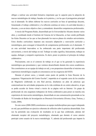 Producción científica 2008-2013

obligar a realizar una actividad formativa importante que le capacite para la adopción de
nuevas metodologías de trabajo, basadas en la práctica, y en las que el protagonista principal
sea el alumnado. Se deben elaborar los nuevos currículos en base al aprendizaje discente,
fomentando el trabajo colaborativo y la reflexión continua en torno a la actividad docente y
discente, y con un único objetivo claro y contundente: desarrollar competencias profesionales.
A través del Programa Redes, desarrollado por la Universidad de Alicante durante varios
años, y coordinado desde el Instituto de Ciencias de la Educación, se han venido perfilando
las Guías Docentes en las que se han plasmado los nuevos planes de estudios universitarios.
Estos diseños curriculares imponen una necesaria adaptación y renovación curricular y
metodológica, para conseguir el desarrollo de competencias profesionales en el alumnado. Y
en esta actividad innovadora se ha embarcado una parte importante del profesorado
universitario, a través del trabajo en red. Trabajar en redes significa, básicamente, trabajar en
equipo, dialogar y compartir experiencias. Es decir, poner en práctica el principio de trabajo
colaborativo.
Precisamente, este es el contexto de trabajo en el que se ha generado la experiencia
metodológica que presentamos y que venimos desarrollando durante dos cursos académicos.
Nos constituimos en un equipo de trabajo en red, y nos propusimos desarrollar al máximo una
experiencia metodológica surgida en consonancia con las exigencias del EEES.
Durante el primer curso, y tomado como punto de partida la Guía Docente de la
asignatura “Organización del Centro Escolar”, impartida en el segundo curso de los estudios
de Magisterio (elaborada en otra Red previa), diseñamos un plan de prácticas que
contextualizara las actividades propuestas en la vida cotidiana de un centro educativo, al que
se podía acceder de forma virtual a través de su página web en Internet. Un grupo de
profesorado de esta asignatura trabajamos de forma colaborativa para poner en marcha esta
experiencia de innovación metodológica, desarrollada en una comunicación presentada en las
VI Jornadas de Redes de Investigación en Docencia Universitaria (Álvarez, Grau, Tortosa, y
Lledó, 2008).
En este curso (2008-2009) constituimos un equipo multidisciplinar para seguir trabajando
en red, que posibilitara un ejercicio coherente de reflexión sobre la práctica desarrollada. Esto
nos ha permitido una evaluación de resultados en la que han colaborado, además del
alumnado receptor del proyecto metodológico, alumnado que durante el curso anterior
participó como usuario de la nueva metodología. Y, además del profesorado que imparte la

 