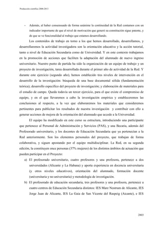 Producción científica 2008-2013

-

Además, al haber consensuado de forma unánime la continuidad de la Red contamos con un
indicador importante de que el nivel de motivación que generó su constitución sigue patente, y
de que se ve funcionalidad al trabajo que estamos desarrollando.

Los contenidos de trabajo en torno a los que hemos desarrollado, desarrollamos, y
desarrollaremos la actividad investigadora son la orientación educativa y la acción tutorial,
tanto a nivel de Educación Secundaria como de Universidad. Y en este contexto trabajamos
en la promoción de acciones que faciliten la adaptación del alumnado de nuevo ingreso
universitario. Nuestro punto de partida ha sido la organización de un equipo de trabajo y un
proyecto de investigación, tarea desarrollada durante el primer año de actividad de la Red. Y
durante este ejercicio (segundo año), hemos establecido tres niveles de intervención en el
desarrollo de la investigación: búsqueda de una base documental sólida (fundamentación
teórica); desarrollo específico del proyecto de investigación; y elaboración de materiales para
el estudio de campo. Queda todavía un tercer ejercicio, para el que existe el compromiso de
equipo, y en el que llevaremos a cabo la investigación empírica y estableceremos las
conclusiones al respecto, a la vez que elaboraremos los materiales que consideremos
pertinentes para publicitar los resultados de nuestra investigación y contribuir con ello a
generar acciones de mejora de la orientación del alumnado que accede a la Universidad.
El equipo ha modificado en este curso su estructura, introduciendo una participante
que pertenece al Personal de Administración y Servicios (PAS), y una Becaria, además del
Profesorado universitario, y los docentes de Educación Secundaria que ya pertenecían a la
Red anteriormente. Son los elementos personales del proyecto, que trabajan de forma
colaborativa, y siguen apostando por el equipo multidisciplinar. La Red, en su segunda
edición, la constituyen once personas (37% mujeres) de los distintos ámbitos de actuación que
pueden participar en el Proyecto:
a) El profesorado universitario, cuatro profesores y una profesora, pertenece a dos
universidades (Alicante y La Habana) y aporta experiencia en docencia universitaria
(y otros niveles educativos), orientación del alumnado, formación docente
(universitaria y no universitaria) y metodología de investigación.
b) El profesorado de educación secundaria, tres profesores y una profesora, pertenece a
cuatro centros de Educación Secundaria distintos: IES Mare Nostrum de Alicante, IES
Jorge Juan de Alicante, IES La Gaia de San Vicente del Raspeig (Aicante), e IES

2803

 