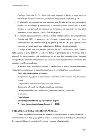 Producción científica 2008-2013

Canónigo Manchón de Crevillent (Alicante). Aportan al Proyecto experiencia en
docencia en educación secundaria, orientación en educación secundaria, y TIC.
c) El alumnado, representado en este caso por una Becaria, aporta su experiencia en
cuanto a las necesidades y resultados de la orientación como alumna, pero al mismo
tiempo, al ser personal investigador en formación, se convierte en una pieza
importante en esta segunda y tercera fase del proyecto.
d) El personal de administración y servicios (PAS), está representado por una profesional
Gestora del ICE, y constituye un elemento imprescindible para las tareas
administrativas, de comunicación, y de gestión y uso de TIC, que a partir de este
momento se van a ir generando en la dinámica de la investigación iniciada.
Y aunque somos una Red pequeña (0,8% de los 1425 participantes en el Programa
Redes durante el curso 2010-2011, y el 24% de los 45 participante en la Modalidad III), el
potencial de nuestro equipo está precisamente en ser una Red multidisciplinar, habiendo
conseguido este año tener representación de todos los sectores profesionales habilitados para
participar en el Programa Redes.
A partir de ahora nos introducimos en la temática que la Red ha desarrollado durante
este ejercicio, manteniendo la siguiente estructura en la presentación de los contenidos:
-

Desarrollo de la cuestión planteada:

-

Planificación específica de actividades y delimitación de un medio de comunicación

virtual.
-

Delegación de responsabilidades y puesta en práctica.

-

Bibliografía adecuada para la elaboración de materiales.

-

La búsqueda del máximo rendimiento: formación, difusión y promoción.

-

Evaluación.

-

Conclusiones.

-

Dificultades encontradas y propuestas de mejora.

-

Previsión de continuidad para el curso 2011-2012.

2. DESARROLLO DE LA CUESTIÓN PLANTEADA
En este apartado delimitaremos los aspectos organizativos que se han realizado para el
funcionamiento de la Red, y que giran en torno a la planificación, la distribución y la asunción
de responsabilidades, la comunicación interna y externa, y la evaluación.

2804

 