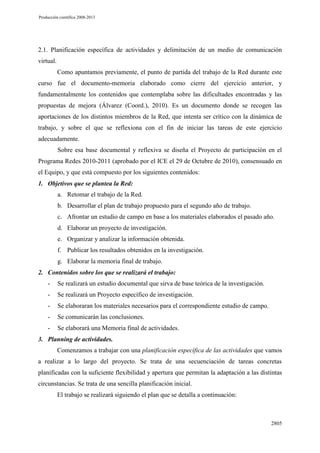 Producción científica 2008-2013

2.1. Planificación específica de actividades y delimitación de un medio de comunicación
virtual.
Como apuntamos previamente, el punto de partida del trabajo de la Red durante este
curso fue el documento-memoria elaborado como cierre del ejercicio anterior, y
fundamentalmente los contenidos que contemplaba sobre las dificultades encontradas y las
propuestas de mejora (Álvarez (Coord.), 2010). Es un documento donde se recogen las
aportaciones de los distintos miembros de la Red, que intenta ser crítico con la dinámica de
trabajo, y sobre el que se reflexiona con el fin de iniciar las tareas de este ejercicio
adecuadamente.
Sobre esa base documental y reflexiva se diseña el Proyecto de participación en el
Programa Redes 2010-2011 (aprobado por el ICE el 29 de Octubre de 2010), consensuado en
el Equipo, y que está compuesto por los siguientes contenidos:
1. Objetivos que se plantea la Red:
a. Retomar el trabajo de la Red.
b. Desarrollar el plan de trabajo propuesto para el segundo año de trabajo.
c. Afrontar un estudio de campo en base a los materiales elaborados el pasado año.
d. Elaborar un proyecto de investigación.
e. Organizar y analizar la información obtenida.
f. Publicar los resultados obtenidos en la investigación.
g. Elaborar la memoria final de trabajo.
2. Contenidos sobre los que se realizará el trabajo:
-

Se realizará un estudio documental que sirva de base teórica de la investigación.

-

Se realizará un Proyecto específico de investigación.

-

Se elaboraran los materiales necesarios para el correspondiente estudio de campo.

-

Se comunicarán las conclusiones.

-

Se elaborará una Memoria final de actividades.

3. Planning de actividades.
Comenzamos a trabajar con una planificación específica de las actividades que vamos
a realizar a lo largo del proyecto. Se trata de una secuenciación de tareas concretas
planificadas con la suficiente flexibilidad y apertura que permitan la adaptación a las distintas
circunstancias. Se trata de una sencilla planificación inicial.
El trabajo se realizará siguiendo el plan que se detalla a continuación:

2805

 