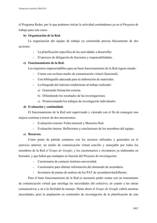 Producción científica 2008-2013

el Programa Redes, por lo que podemos iniciar la actividad centrándonos ya en el Proyecto de
trabajo para este curso.
b) Organización de la Red.
La organización del equipo de trabajo ya constituido precisa básicamente de dos
acciones:
-

La planificación específica de las actividades a desarrollar.

-

El proceso de delegación de funciones y responsabilidades.

c) Funcionamiento de la Red.
Los requisitos imprescindibles para un buen funcionamiento de la Red siguen siendo:
-

Contar con un buen medio de comunicación virtual (funcional).

-

Una bibliografía adecuada para la elaboración de materiales.

-

La búsqueda del máximo rendimiento al trabajo realizado:
a) Generando formación externa.
b) Difundiendo los resultados de las investigaciones.
c) Promocionando los trabajos de investigación individuales.

d) Evaluación y continuidad.

El funcionamiento de la Red será supervisado y valorado con el fin de conseguir una
mejora continua a través de dos mecanismos:
-

Evaluación externa: Ficha mensual y Memoria final.

-

Evaluación interna: Reflexiones y conclusiones de los miembros del equipo.

e) Recursos.

Como punto de partida contamos con los recursos utilizados y generados en el
ejercicio anterior: un medio de comunicación virtual sencillo y manejable por todos los
miembros de la Red el Grupo de Google, y los cuestionarios e inventarios ya elaborados en
borrador, y que habrá que readaptar en función del Proyecto de investigación:
-

Cuestionario de contacto instituto-universidad.

-

Cuestionario para obtener información del alumnado de secundaria.

-

Inventario de pautas de análisis de los PAT de secundaria-bachillerato.

Para el buen funcionamiento de la Red es necesario poder contar con un instrumento
de comunicación virtual que satisfaga las necesidades del colectivo, en cuanto a las tareas
comunicativas y en a la facilidad de manejo. Hasta ahora el Grupo de Google cubría nuestras
necesidades, pero la ampliación en contenidos de investigación de la planificación de este

2807

 