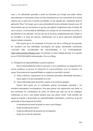 Producción científica 2008-2013

curso, y las dificultades generadas a partir de Diciembre por Google para poder utilizar
adecuadamente el instrumento Gupos nos hace decantarnos por otro instrumento de la misma
empresa que se ajusta mas a nuestras necesidades en este segundo año. Adoptamos ahora la
aplicación “Docs” de Google, que es una continuidad del recurso utilizado el pasado curso. El
inconveniente que nos encontramos es que hay que adquirir competencias para el manejo del
nuevo recurso, y la diversidad de habilidades en el manejo de este instrumento es enorme, lo
que dificulta su uso adecuado. Esta ha sido una de las tareas complementarias que siempre se
ha recordado a lo largo del ejercicio: familiarizarse con la nueva aplicación dedicándole
algunos minutos semanales.
Otro recurso que se ha incorporado al Proyecto este año es el Blog que han generado
los miembros con mas habilidades tecnológicas del equipo, denominado inicialmente
“ACCESO

DEL

ALUMNADO

DE

SECUNDARIA

A

LA

UNIVERSIDAD”

(http://reduasecundaria.blogspot.com/). En principio su única utilidad pretende ser la gestión
de los CUESTIONARIOS informatizados. (Ver en el Blog).

2.2. Delegación de responsabilidades y puesta en práctica
Para la funcionalidad de la Red es necesario, y así lo entendemos los integrantes de la
misma, establecer un proceso de delegación de responsabilidades entre los miembros del
equipo. Esta asunción de responsabilidades se organiza en una doble vertiente:
a) Tareas colectivas: organización de los elementos personales delimitando funciones y
tareas según el rol que desempeñan en la red.
b) Tareas individuales para desarrollar y aportar a las reuniones grupales.
Nuestra Red cuenta con el coordinador general (investigador principal) y los
miembros participantes (investigadores). Pero para generar una organización mas fluida, se
han constituido los coordinadores de temas, de manera que cada uno de los subgrupos
establecidos en torno a una unidad temática tiene una cabeza visible. Cada miembro del
equipo ha asumido y desarrollado sus responsabilidades, individuales y colectivas, lo que ha
optimizado el funcionamiento de la Red.
La distribución de tareas ha girado en torno a estos bloques:
-

Grupo de elaboración teórica.

-

Grupo de elaboración del proyecto de investigación.

-

Grupo de revisión de materiales.

2808

 