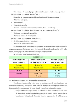 Producción científica 2008-2013

Y en cada uno de estos subgrupos se han planificado una serie de tareas específicas:
a) GRUPO DE ELABORACIÓN TEÓRICA.
Desarrollar un esquema de contenidos en función de la literatura aportada:
-

Definición conceptual.

-

Base normativa.

-

Estado de la cuestión.

-

Recursos del contexto (Centros de Secundaria – PAT – Facultades)

b) GRUPO DE ELABORACIÓN DEL PROYECTO DE INVESTIGACIÓN.
-

Diseño del Proyecto de investigación.

-

Diseño del proceso de investigación.

c) GRUPO DE REVISIÓN DE MATERIALES.
-

Revisión de cuestionarios e inventario.

-

Previsión de recursos necesarios.
La asignación de los miembros de la Red a cada uno de los equipos ha sido voluntaria,

y siempre respetando el interés por uno u otro tema y la idoneidad para desarrollarlo. De todas
formas, los subgrupos de trabajo han estado siempre interrelacionados.
De esta forma, la Red queda configurada:
SUBGRUPOS
PRIMER GRUPO:

SEGUNDO GRUPO:

TERCER GRUPO:

BASE TEÓRICA

PROYECTO INVESTIG.

INSTRUMENTOS

M. T. Y.

J. D. Á. T.

N. A. C.

(Coordinadora)

(Coordinador)

(Coordinador)

J. M. P. S.

J. F. H.

B. T. Q.

A. M. P.

A. M. V. M.

N. P. B.

A. L. P.

S. G. C.

2.3. Bibliografía adecuada para la elaboración de materiales
Consideramos fundamental el poder contar en nuestro proyecto de investigación con una
buena base documental y bibliográfica donde todos los miembros de la Red puedan acudir. Esta
documentación la vamos a generar de forma virtrual, y para ello se articulan dos medios:
1. Búsqueda bibliográfica por Internet. Se habilitan dos fichas estandarizadas: una ficha

de seguimiento bibliográfico y otra de recogida de enlaces (Anexo I). Cada uno de
los miembros del equipo, de forma individual, se responsabiliza de la búsqueda de

2809

 
