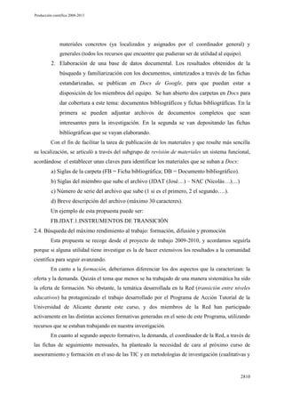 Producción científica 2008-2013

materiales concretos (ya localizados y asignados por el coordinador general) y
generales (todos los recursos que encuentre que pudieran ser de utilidad al equipo).

2. Elaboración de una base de datos documental. Los resultados obtenidos de la
búsqueda y familiarización con los documentos, sintetizados a través de las fichas
estandarizadas, se publican en Docs de Google, para que puedan estar a
disposición de los miembros del equipo. Se han abierto dos carpetas en Docs para
dar cobertura a este tema: documentos bibliográficos y fichas bibliográficas. En la
primera se pueden adjuntar archivos de documentos completos que sean
interesantes para la investigación. En la segunda se van depositando las fichas
bibliográficas que se vayan elaborando.
Con el fin de facilitar la tarea de publicación de los materiales y que resulte más sencilla
su localización, se articuló a través del subgrupo de revisión de materiales un sistema funcional,
acordándose el establecer unas claves para identificar los materiales que se suban a Docs:

a) Siglas de la carpeta (FB = Ficha bibliográfica; DB = Documento bibliográfico).
b) Siglas del miembro que sube el archivo (JDAT (José…) – NAC (Nicolás…)…)
c) Número de serie del archivo que sube (1 si es el primero, 2 el segundo….).
d) Breve descripción del archivo (máximo 30 caracteres).
Un ejemplo de esta propuesta puede ser:
FB.JDAT.1.INSTRUMENTOS DE TRANSICIÓN
2.4. Búsqueda del máximo rendimiento al trabajo: formación, difusión y promoción
Esta propuesta se recoge desde el proyecto de trabajo 2009-2010, y acordamos seguirla
porque si alguna utilidad tiene investigar es la de hacer extensivos los resultados a la comunidad
científica para seguir avanzando.
En canto a la formación, deberíamos diferenciar los dos aspectos que la caracterizan: la
oferta y la demanda. Quizás el tema que menos se ha trabajado de una manera sistemática ha sido
la oferta de formación. No obstante, la temática desarrollada en la Red (transición entre niveles
educativos) ha protagonizado el trabajo desarrollado por el Programa de Acción Tutorial de la
Universidad de Alicante durante este curso, y dos miembros de la Red han participado
activamente en las distintas acciones formativas generadas en el seno de este Programa, utilizando
recursos que se estaban trabajando en nuestra investigación.
En cuanto al segundo aspecto formativo, la demanda, el coordinador de la Red, a través de
las fichas de seguimiento mensuales, ha planteado la necesidad de cara al próximo curso de
asesoramiento y formación en el uso de las TIC y en metodologías de investigación (cualitativas y

2810

 