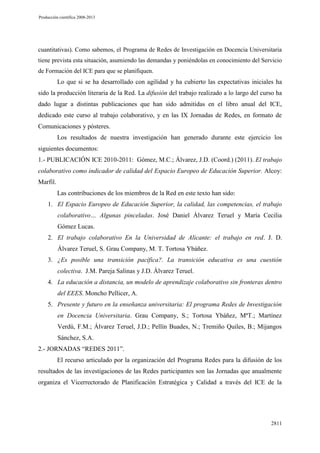 Producción científica 2008-2013

cuantitativas). Como sabemos, el Programa de Redes de Investigación en Docencia Universitaria
tiene prevista esta situación, asumiendo las demandas y poniéndolas en conocimiento del Servicio
de Formación del ICE para que se planifiquen.

Lo que si se ha desarrollado con agilidad y ha cubierto las expectativas iniciales ha
sido la producción literaria de la Red. La difusión del trabajo realizado a lo largo del curso ha
dado lugar a distintas publicaciones que han sido admitidas en el libro anual del ICE,
dedicado este curso al trabajo colaborativo, y en las IX Jornadas de Redes, en formato de
Comunicaciones y pósteres.
Los resultados de nuestra investigación han generado durante este ejercicio los
siguientes documentos:
1.- PUBLICACIÓN ICE 2010-2011: Gómez, M.C.; Álvarez, J.D. (Coord.) (2011). El trabajo
colaborativo como indicador de calidad del Espacio Europeo de Educación Superior. Alcoy:
Marfil.
Las contribuciones de los miembros de la Red en este texto han sido:
1. El Espacio Europeo de Educación Superior, la calidad, las competencias, el trabajo
colaborativo… Algunas pinceladas. José Daniel Álvarez Teruel y María Cecilia
Gómez Lucas.
2. El trabajo colaborativo En la Universidad de Alicante: el trabajo en red. J. D.
Álvarez Teruel, S. Grau Company, M. T. Tortosa Ybáñez.
3. ¿Es posible una transición pacífica?. La transición educativa es una cuestión
colectiva. J.M. Pareja Salinas y J.D. Álvarez Teruel.
4. La educación a distancia, un modelo de aprendizaje colaborativo sin fronteras dentro
del EEES. Moncho Pellicer, A.
5. Presente y futuro en la enseñanza universitaria: El programa Redes de Investigación
en Docencia Universitaria. Grau Company, S.; Tortosa Ybáñez, MªT.; Martínez
Verdú, F.M.; Álvarez Teruel, J.D.; Pellín Buades, N.; Tremiño Quiles, B.; Mijangos
Sánchez, S.A.
2.- JORNADAS “REDES 2011”.
El recurso articulado por la organización del Programa Redes para la difusión de los
resultados de las investigaciones de las Redes participantes son las Jornadas que anualmente
organiza el Vicerrectorado de Planificación Estratégica y Calidad a través del ICE de la

2811

 