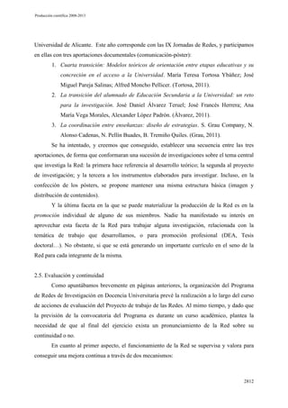 Producción científica 2008-2013

Universidad de Alicante. Este año corresponde con las IX Jornadas de Redes, y participamos
en ellas con tres aportaciones documentales (comunicación-póster):
1. Cuarta transición: Modelos teóricos de orientación entre etapas educativas y su
concreción en el acceso a la Universidad. María Teresa Tortosa Ybáñez; José
Miguel Pareja Salinas; Alfred Moncho Pellicer. (Tortosa, 2011).
2. La transición del alumnado de Educación Secundaria a la Universidad: un reto
para la investigación. José Daniel Álvarez Teruel; José Francés Herrera; Ana
María Vega Morales, Alexander López Padrón. (Álvarez, 2011).
3. La coordinación entre enseñanzas: diseño de estrategias. S. Grau Company, N.
Alonso Cadenas, N. Pellín Buades, B. Tremiño Quiles. (Grau, 2011).
Se ha intentado, y creemos que conseguido, establecer una secuencia entre las tres
aportaciones, de forma que conformaran una sucesión de investigaciones sobre el tema central
que investiga la Red: la primera hace referencia al desarrollo teórico; la segunda al proyecto
de investigación; y la tercera a los instrumentos elaborados para investigar. Incluso, en la
confección de los pósters, se propone mantener una misma estructura básica (imagen y
distribución de contenidos).
Y la última faceta en la que se puede materializar la producción de la Red es en la
promoción individual de alguno de sus miembros. Nadie ha manifestado su interés en
aprovechar esta faceta de la Red para trabajar alguna investigación, relacionada con la
temática de trabajo que desarrollamos, o para promoción profesional (DEA, Tesis
doctoral…). No obstante, si que se está generando un importante currículo en el seno de la
Red para cada integrante de la misma.

2.5. Evaluación y continuidad
Como apuntábamos brevemente en páginas anteriores, la organización del Programa
de Redes de Investigación en Docencia Universitaria prevé la realización a lo largo del curso
de acciones de evaluación del Proyecto de trabajo de las Redes. Al mimo tiempo, y dado que
la previsión de la convocatoria del Programa es durante un curso académico, plantea la
necesidad de que al final del ejercicio exista un pronunciamiento de la Red sobre su
continuidad o no.
En cuanto al primer aspecto, el funcionamiento de la Red se supervisa y valora para
conseguir una mejora continua a través de dos mecanismos:

2812

 