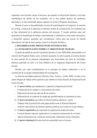 Producción científica 2008-2013

asignatura, otros docente, ajenos al proyecto, que aportan su observación objetiva y una línea
metodológica de análisis de los resultados. Así se han podido analizar los problemas
detectados y se han actualizado algunos aspectos en el nuevo Programa de prácticas.
Durante el curso se han publicitado, a través de la participación en Congresos, la creación
de un blog, e incluso de la aparición en distintos medios de comunicación, los resultados que
se iban obteniendo de la aplicación práctica del proyecto. Y nuestra próxima meta será
generalizar la metodología de trabajo contextualizada y colaborativa a otras áreas curriculares,
y desarrollar aspectos puntuales que consideramos vitales para una puesta en marcha
adecuada de este tipo de innovaciones, como la evaluación formativa.
2. DESARROLLO DEL PROYECTO DE INVESTIGACION.
2.1. FUNDAMENTACIÓN TEÓRICA Y OBJETIVOS DE TRABAJO.
El punto de partida de nuestra experiencia durante el curso 2008-2009, desarrollada en el
contexto del Programa Redes, como ya hemos apuntado, ha sido la puesta en marcha durante
el curso anterior de un proyecto metodológico que desarrollaba una Guía de actividades
prácticas generada en torno a la Guía Didáctica de la asignatura Organización del Centro
Escolar.
Durante este curso, profundizamos en el principio de trabajo colaborativo y en la
constitución de un equipo multidisciplinar de investigación.
La Guía de actividades prácticas (Álvarez, Grau, Tortosa, y Lledó, 2008), se basa en los
cuatro bloques de trabajo teórico-prácticos que establece la Guía Docente de Organización del
Centro Escolar:
a) El marco teórico, que fundamenta y capacita la Organización Escolar.
-

Constitución de los equipos y conocimiento del centro.

-

Elaboración de actas de cada una de las sesiones.

-

Elaboración de un cuaderno de campo que periódicamente se comentará en clase.

b) El marco normativo, que indica la relación política educativa - centro.
-

Trabajar sobre la posición de cada grupo político ante el Sistema Educativo.

-

Analizar como afectan las distintas opciones políticas en el centro en el que trabajan.

c) El marco organizativo que representa la organización propia del centro.
-

Conocer distintos aspectos organizativos y evaluación institucional de su Centro.

-

Aplicar instrumentos de evaluación institucional, elaborando incluso materiales.

d) El marco relacional del centro hacia la comunidad, hacia el entorno.

 