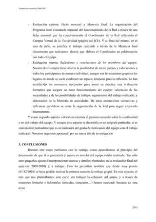 Producción científica 2008-2013

-

Evaluación externa: Ficha mensual y Memoria final. La organización del
Programa tiene constancia mensual del funcionamiento de la Red a través de una
ficha mensual que ha cumplimentado el Coordinador de la Red utilizando el
Campus Virtual de la Universidad (página del ICE). Y al final del mismo, en el
mes de julio, se justifica el trabajo realizado a través de la Memoria final
(documento que realizamos ahora), que elabora el Coordinador en colaboración
con todo el equipo.

-

Evaluación interna: Reflexiones y conclusiones de los miembros del equipo.
Nuestra Red siempre tiene abierta la posibilidad de emitir juicios y valoraciones a
todos los participantes de manera individual, aunque son las reuniones grupales los
lugares en donde se suele establecer un espacio temporal para la reflexión. Se han
establecido los momentos necesarios para poner en práctica una evaluación
formativa que asegure un buen funcionamiento del equipo: valoración de las
necesidades y de las posibilidades de trabajo; seguimiento del trabajo realizado; y
elaboración de la Memoria de actividades. De estas aportaciones valorativas y
reflexivas periódicas se nutre la organización de la Red para seguir creciendo
internamente.

Y como segundo aspecto valorativo tenemos el pronunciamiento sobre la continuidad
o no del trabajo del equipo. Y aunque esta aspecto se desarrolla en un epígrafe particular, si es
conveniente puntualizar que es un indicador del grado de motivación del equipo con el trabajo
realizado. Nosotros seguimos apostando por un tercer año de investigación.

3. CONCLUSIONES
Durante este curso partíamos con la ventaja, como apuntábamos al principio del
documento, de que la organización y puesta en marcha del equipo estaba realizada. Tan sólo
unos pequeños ajustes (incorporaciones nuevas y detalles planteados en la evaluación final del
ejercicio 2009-2010) y a trabajar. Esto ha permitido también que desde muy pronto
(01/12/2010) se haya podido realizar la primera reunión de trabajo grupal. En este aspecto, el
reto que nos planteábamos este curso era trabajar la cohesión del grupo, y a través de
reuniones formales e informales (comidas, congresos…) hemos avanzado bastante en este
tema.

2813

 