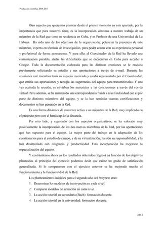 Producción científica 2008-2013

Otro aspecto que queremos plantear desde el primer momento en este apartado, por la
importancia que para nosotros tiene, es la incorporación continua a nuestro trabajo de un
miembro de la Red que tiene su residencia en Cuba, y es Profesor de una Universidad de La
Habana. Ha sido uno de los objetivos de la organización, potenciar la presencia de este
miembro, experto en técnicas de investigación, para poder contar con su experiencia personal
y profesional de forma permanente. Y para ello, el Coordinador de la Red ha llevado una
comunicación paralela, dadas las dificultades que se encuentran en Cuba para acceder a
Google. Toda la documentación elaborada para las distintas reuniones se le enviaba
previamente solicitando su estudio y sus aportaciones a través de e-mail. Durante las
reuniones este miembro tenía su espacio reservado y estaba representado por el Coordinador,
que emitía sus aportaciones y recogía las sugerencias del equipo para transmitírselas. Y una
vez acabada la reunión, se enviaban los materiales y las conclusiones a través del correo
virtual. Pero además, se ha mantenido una correspondencia fluida a nivel individual con él por
parte de distintos miembros del equipo, y se la han remitido cuantas certificaciones y
documentos se han generado en la Red.
Es una forma dinámica de mantener activo a un miembro de la Red, muy implicado en
el proyecto pero con el handicap de la distancia.
Por otro lado, y siguiendo con los aspectos organizativos, se ha valorado muy
positivamente la incorporación de los dos nuevos miembros de la Red, por las aportaciones
que han supuesto para el equipo. La mayor parte del trabajo en la adaptación de los
cuestionarios para el estudio de campo, y de su virtualización, ha sido su responsabilidad, y la
han desarrollado con diligencia y productividad. Esta incorporación ha mejorado la
especialización del equipo.
Y centrándonos ahora en los resultados obtenidos (logros) en función de los objetivos
planteados al principio del ejercicio podemos decir que existe un grado de satisfacción
generalizada. Si lo comparamos con el ejercicio anterior se ha mejorado mucho el
funcionamiento y la funcionalidad de la Red.
Los planteamientos iniciales para el segundo año del Proyecto eran:
1. Determinar los modelos de intervención en cada nivel.
2. Comparar modelos de actuación en cada nivel.
3. La acción tutorial en secundaria (Bach): formación docente.
4. La acción tutorial en la universidad: formación docente.

2814

 