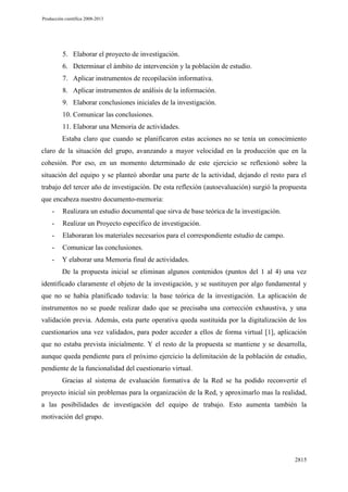 Producción científica 2008-2013

5. Elaborar el proyecto de investigación.
6. Determinar el ámbito de intervención y la población de estudio.
7. Aplicar instrumentos de recopilación informativa.
8. Aplicar instrumentos de análisis de la información.
9. Elaborar conclusiones iniciales de la investigación.
10. Comunicar las conclusiones.
11. Elaborar una Memoria de actividades.
Estaba claro que cuando se planificaron estas acciones no se tenía un conocimiento
claro de la situación del grupo, avanzando a mayor velocidad en la producción que en la
cohesión. Por eso, en un momento determinado de este ejercicio se reflexionó sobre la
situación del equipo y se planteó abordar una parte de la actividad, dejando el resto para el
trabajo del tercer año de investigación. De esta reflexión (autoevaluación) surgió la propuesta
que encabeza nuestro documento-memoria:
-

Realizara un estudio documental que sirva de base teórica de la investigación.

-

Realizar un Proyecto específico de investigación.

-

Elaboraran los materiales necesarios para el correspondiente estudio de campo.

-

Comunicar las conclusiones.

-

Y elaborar una Memoria final de actividades.
De la propuesta inicial se eliminan algunos contenidos (puntos del 1 al 4) una vez

identificado claramente el objeto de la investigación, y se sustituyen por algo fundamental y
que no se había planificado todavía: la base teórica de la investigación. La aplicación de
instrumentos no se puede realizar dado que se precisaba una corrección exhaustiva, y una
validación previa. Además, esta parte operativa queda sustituida por la digitalización de los
cuestionarios una vez validados, para poder acceder a ellos de forma virtual [1], aplicación
que no estaba prevista inicialmente. Y el resto de la propuesta se mantiene y se desarrolla,
aunque queda pendiente para el próximo ejercicio la delimitación de la población de estudio,
pendiente de la funcionalidad del cuestionario virtual.
Gracias al sistema de evaluación formativa de la Red se ha podido reconvertir el
proyecto inicial sin problemas para la organización de la Red, y aproximarlo mas la realidad,
a las posibilidades de investigación del equipo de trabajo. Esto aumenta también la
motivación del grupo.

2815

 