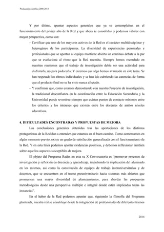 Producción científica 2008-2013

Y por último, apuntar aspectos generales que ya se contemplaban en el
funcionamiento del primer año de la Red y que ahora se consolidan y podemos valorar con
mayor perspectiva, como son:
- Certificar que uno de los mayores activos de la Red es el carácter multidisciplinar y
heterogéneo de los participantes. La diversidad de experiencias personales y
profesionales que se aportan al equipo mantiene abierto un continuo debate a la par
que se evoluciona al ritmo que la Red necesita. Siempre hemos recordado en
nuestras reuniones que el trabajo de investigación debía ser una actividad para
disfrutarla, no para padecerla. Y creemos que algo hemos avanzado en este tema. Se
han respetado los ritmos individuales y se han ido cubriendo las carencias de forma
que el producto final no se ha visto nunca afectado.
- Y confirmar que, como estamos demostrando con nuestro Proyecto de investigación,
la tradicional desconfianza en la coordinación entre la Educación Secundaria y la
Universidad puede revertirse siempre que existan puntos de contacto mínimos entre
los criterios y los intereses que existen entre los docentes de ambos niveles
educativos.

4. DIFICULTADES ENCONTRADAS Y PROPUESTAS DE MEJORA
Las conclusiones generales obtenidas tras las aportaciones de los distintos
protagonistas de la Red dan a entender que estamos en el buen camino. Como comentamos en
algún momento previo, existe un grado de satisfacción generalizada con el funcionamiento de
la Red. Y en esta línea podemos aportar evidencias positivas, y debemos reflexionar también
sobre aquellos aspectos susceptibles de mejora.
El objeto del Programa Redes en esta su X Convocatoria es “promover procesos de
investigación y reflexión en docencia y aprendizaje, impulsando la implicación del alumnado
en los mismos, así como la constitución de equipos de trabajo interuniversitarios y de
docentes, que se encuentren en el tramo preuniversitario hacia sistemas más abiertos que
promuevan una mayor diversidad de planteamientos, para abordar las propuestas
metodológicas desde una perspectiva múltiple e integral donde estén implicadas todas las
instancias”.
En el haber de la Red podemos apuntar que, siguiendo la filosofía del Programa
planteada, nuestra red se constituye desde la integración de profesionales de diferentes tramos

2816

 