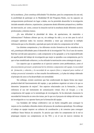 Producción científica 2008-2013

de la enseñanza. ¿Esto constituye dificultades? En absoluto, para los componentes de esta red,
la posibilidad de participar en la Modalidad III del Programa Redes, nos ha supuesto un
enriquecimiento profesional sin lugar a dudas, nos ha permitido desarrollar la investigación
iniciada aunando esfuerzos, experiencias y propuestas desde diferentes perspectivas y ámbitos
de intervención, así como, conocer la situación real de la enseñanza desde diferentes sectores
profesionales y distintos tramos.
¿Es una dificultad la pluralidad de ideas, de aportaciones, de materiales e
informaciones? Podemos afirmar que no, sin embargo ha sido y es un reto para la red el
conseguir optimizar todos los recursos obtenidos y tener que seleccionar la múltiple
información que se ha obtenido y aportado por parte de todos los componentes de la Red.
Las distintas competencias y los diferentes niveles formativos de los miembros de la
red ¿constituyen dificultades para el desarrollo de la investigación? No. En el caso de nuestra
Red han servido para apoyarnos y cada componente se ha agrupado y se ha responsabilizado
de aquella parte del trabajo de investigación que mejor se ajustaba a sus competencias, por lo
que se han rentabilizado esfuerzos y se ha utilizado la tutorización como estrategia de apoyo.
Los aspectos que se apuntaban en el ejercicio anterior como problemáticos, como el
desconocimiento personal y profesional de los distintos componentes del equipo, la necesidad
de formación y cohesión, y la necesidad de un espacio físico y temporal para realizar el
trabajo presencial sistemático se han resuelto favorablemente, y el plan de trabajo elaborado
al principio de curso se ha desarrollado con normalidad.
Sin embargo, existen cuestiones que han condicionado de alguna forma una mejor
productividad del funcionamiento del equipo, y que podemos organizar en torno a lo que se
denomina “propuestas de mejora”. Son aspectos relacionados con la formación, y hacen
referencia al uso del instrumento de comunicación virtual, Docs de Google, y a las
competencias del equipo en la metodología de investigación. Se ha detectado claramente la
necesidad de formación en estos dos temas, por lo que en el proyecto de trabajo del tercer año
de investigación se va a apostar fuerte por la formación del equipo.
Las bondades del trabajo colaborativo son un hecho innegable para conseguir la
mejora en los resultados obtenidos dentro del proceso de enseñanza-aprendizaje. Sin embargo
el trabajo en equipo requiere un esfuerzo de coordinación y de consenso para conseguir
establecer líneas básicas de actuación. Es preciso que todos los componentes de la red se
propongan mejorar sus competencias en las TICs y en el uso de nuevos sistemas de

2817

 