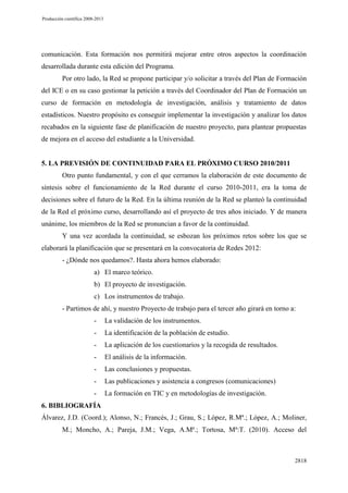 Producción científica 2008-2013

comunicación. Esta formación nos permitirá mejorar entre otros aspectos la coordinación
desarrollada durante esta edición del Programa.
Por otro lado, la Red se propone participar y/o solicitar a través del Plan de Formación
del ICE o en su caso gestionar la petición a través del Coordinador del Plan de Formación un
curso de formación en metodología de investigación, análisis y tratamiento de datos
estadísticos. Nuestro propósito es conseguir implementar la investigación y analizar los datos
recabados en la siguiente fase de planificación de nuestro proyecto, para plantear propuestas
de mejora en el acceso del estudiante a la Universidad.

5. LA PREVISIÓN DE CONTINUIDAD PARA EL PRÓXIMO CURSO 2010/2011
Otro punto fundamental, y con el que cerramos la elaboración de este documento de
síntesis sobre el funcionamiento de la Red durante el curso 2010-2011, era la toma de
decisiones sobre el futuro de la Red. En la última reunión de la Red se planteó la continuidad
de la Red el próximo curso, desarrollando así el proyecto de tres años iniciado. Y de manera
unánime, los miembros de la Red se pronuncian a favor de la continuidad.
Y una vez acordada la continuidad, se esbozan los próximos retos sobre los que se
elaborará la planificación que se presentará en la convocatoria de Redes 2012:
- ¿Dónde nos quedamos?. Hasta ahora hemos elaborado:
a) El marco teórico.
b) El proyecto de investigación.
c) Los instrumentos de trabajo.
- Partimos de ahí, y nuestro Proyecto de trabajo para el tercer año girará en torno a:
-

La validación de los instrumentos.

-

La identificación de la población de estudio.

-

La aplicación de los cuestionarios y la recogida de resultados.

-

El análisis de la información.

-

Las conclusiones y propuestas.

-

Las publicaciones y asistencia a congresos (comunicaciones)

-

La formación en TIC y en metodologías de investigación.

6. BIBLIOGRAFÍA
Álvarez, J.D. (Coord.); Alonso, N.; Francés, J.; Grau, S.; López, R.Mª.; López, A.; Moliner,
M.; Moncho, A.; Pareja, J.M.; Vega, A.Mª.; Tortosa, Mª:T. (2010). Acceso del

2818

 