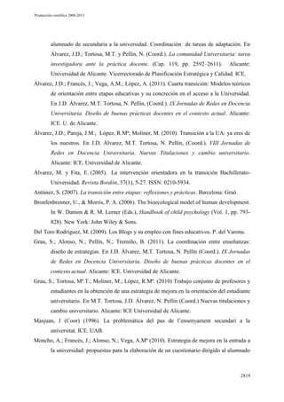 Producción científica 2008-2013

alumnado de secundaria a la universidad. Coordinación de tareas de adaptación. En
Álvarez, J.D.; Tortosa, M.T. y Pellín, N. (Coord.). La comunidad Universitaria: tarea
investigadora ante la práctica docente. (Cap. 119, pp. 2592–2611).

Alicante:

Universidad de Alicante. Vicerrectorado de Planificación Estratégica y Calidad. ICE.
Álvarez, J.D.; Francés, J.; Vega, A.M.; López, A. (2011). Cuarta transición: Modelos teóricos
de orientación entre etapas educativas y su concreción en el acceso a la Universidad.
En J.D. Álvarez, M.T. Tortosa, N. Pellín, (Coord.). IX Jornadas de Redes en Docencia
Universitaria. Diseño de buenas prácticas docentes en el contexto actual. Alicante:
ICE. U. de Alicante.
Álvarez, J.D.; Pareja, J.M.; López, R.Mª; Moliner, M. (2010). Transición a la UA: ya eres de
los nuestros. En J.D. Álvarez, M.T. Tortosa, N. Pellín, (Coord.). VIII Jornadas de
Redes en Docencia Universitaria. Nuevas Titulaciones y cambio universitario.
Alicante: ICE. Universidad de Alicante.
Álvarez, M. y Fita, E. (2005). La intervención orientadora en la transición BachilleratoUniversidad. Revista Bordón, 57(1), 5-27. ISSN: 0210-5934.
Antúnez, S. (2007). La transición entre etapas: reflexiones y prácticas. Barcelona: Graó.
Bronfenbrenner, U., & Morris, P. A. (2006). The bioecological model of human development.
In W. Damon & R. M. Lerner (Eds.), Handbook of child psychology (Vol. 1, pp. 793828). New York: John Wiley & Sons.
Del Toro Rodríguez, M. (2009). Los Blogs y su empleo con fines educativos. P. del Varona.
Grau, S.; Alonso, N.; Pellín, N.; Tremiño, B. (2011). La coordinación entre enseñanzas:
diseño de estrategias. En J.D. Álvarez, M.T. Tortosa, N. Pellín (Coord.). IX Jornadas
de Redes en Docencia Universitaria. Diseño de buenas prácticas docentes en el
contexto actual. Alicante: ICE. Universidad de Alicante.
Grau, S.; Tortosa, Mª.T.; Moliner, M.; López, R.Mª. (2010) Trabajo conjunto de profesores y
estudiantes en la obtención de una estrategia de mejora en la orientación del estudiante
universitario. En M.T. Tortosa, J.D. Álvarez, N. Pellín (Coord.) Nuevas titulaciones y
cambio universitario. Alicante: ICE Universidad de Alicante.
Masjuan, J (Coor) (1996). La problemática del pas de l’ensenyament secundari a la
universitat. ICE. UAB.
Moncho, A.; Francés, J.; Alonso, N.; Vega, A.Mª (2010). Estrategia de mejora en la entrada a
la universidad: propuestas para la elaboración de un cuestionario dirigido al alumnado

2819

 