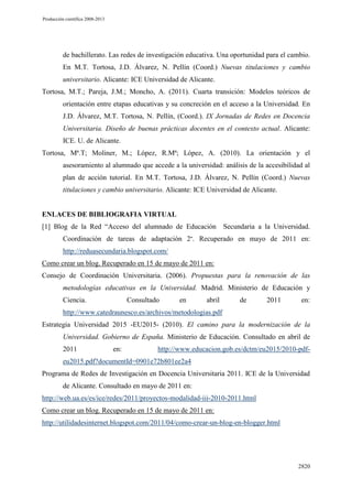 Producción científica 2008-2013

de bachillerato. Las redes de investigación educativa. Una oportunidad para el cambio.
En M.T. Tortosa, J.D. Álvarez, N. Pellín (Coord.) Nuevas titulaciones y cambio
universitario. Alicante: ICE Universidad de Alicante.
Tortosa, M.T.; Pareja, J.M.; Moncho, A. (2011). Cuarta transición: Modelos teóricos de
orientación entre etapas educativas y su concreción en el acceso a la Universidad. En
J.D. Álvarez, M.T. Tortosa, N. Pellín, (Coord.). IX Jornadas de Redes en Docencia
Universitaria. Diseño de buenas prácticas docentes en el contexto actual. Alicante:
ICE. U. de Alicante.
Tortosa, Mª.T; Moliner, M.; López, R.Mª; López, A. (2010). La orientación y el
asesoramiento al alumnado que accede a la universidad: análisis de la accesibilidad al
plan de acción tutorial. En M.T. Tortosa, J.D. Álvarez, N. Pellín (Coord.) Nuevas
titulaciones y cambio universitario. Alicante: ICE Universidad de Alicante.

ENLACES DE BIBLIOGRAFIA VIRTUAL
[1] Blog de la Red “Acceso del alumnado de Educación

Secundaria a la Universidad.

Coordinación de tareas de adaptación 2”. Recuperado en mayo de 2011 en:
http://reduasecundaria.blogspot.com/
Como crear un blog. Recuperado en 15 de mayo de 2011 en:
Consejo de Coordinación Universitaria. (2006). Propuestas para la renovación de las
metodologías educativas en la Universidad. Madrid. Ministerio de Educación y
Ciencia.

Consultado

en

abril

de

2011

en:

http://www.catedraunesco.es/archivos/metodologias.pdf
Estrategia Universidad 2015 -EU2015- (2010). El camino para la modernización de la
Universidad. Gobierno de España. Ministerio de Educación. Consultado en abril de
2011

en:

http://www.educacion.gob.es/dctm/eu2015/2010-pdf-

eu2015.pdf?documentId=0901e72b801ee2a4
Programa de Redes de Investigación en Docencia Universitaria 2011. ICE de la Universidad
de Alicante. Consultado en mayo de 2011 en:
http://web.ua.es/es/ice/redes/2011/proyectos-modalidad-iii-2010-2011.html
Como crear un blog. Recuperado en 15 de mayo de 2011 en:
http://utilidadesinternet.blogspot.com/2011/04/como-crear-un-blog-en-blogger.html

2820

 