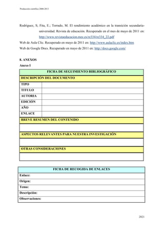 Producción científica 2008-2013

Rodríguez, S; Fita, E.; Torrado, M. El rendimiento académico en la transición secundariauniversidad. Revista de educación. Recuperado en el mes de mayo de 2011 en:
http://www.revistaeducacion.mec.es/re334/re334_22.pdf
Web de Aula Clic. Recuperado en mayo de 2011 en: http://www.aulaclic.es/index.htm
Web de Google Docs. Recuperado en mayo de 2011 en: http://docs.google.com/

8. ANEXOS
Anexo I
FICHA DE SEGUIMIENTO BIBLIOGRÁFICO
DESCRIPCIÓN DEL DOCUMENTO
TIPO
TITULO
AUTORIA
EDICIÓN
AÑO
ENLACE
BREVE RESUMEN DEL CONTENIDO

ASPECTOS RELEVANTES PARA NUESTRA INVESTIGACIÓN

OTRAS CONSIDERACIONES

FICHA DE RECOGIDA DE ENLACES
Enlace:
Origen:
Tema:
Descripción:
Observaciones:

2821

 