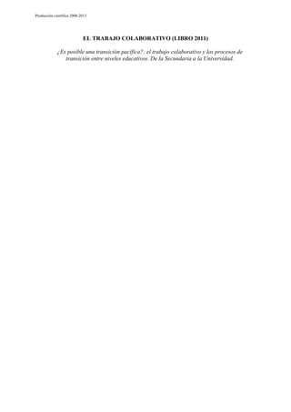 Producción científica 2008-2013

EL TRABAJO COLABORATIVO (LIBRO 2011)
¿Es posible una transición pacífica?: el trabajo colaborativo y los procesos de
transición entre niveles educativos. De la Secundaria a la Universidad.

 