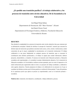 Producción científica 2008-2013

¿Es posible una transición pacífica?: el trabajo colaborativo y los
procesos de transición entre niveles educativos. De la Secundaria a la
Universidad
José Miguel Pareja Salinas

Departamento de Orientación. IES “Mare Nostrum”. Alicante
José Daniel Álvarez Teruel

Departamento de Psicología Evolutiva y Didáctica. Facultad de Educación.
Universidad de Alicante

RESUMEN
Para abordar la complejidad de un proceso de transición entre niveles educativos hay que comenzar por
su delimitación conceptual. Además de clarificar el concepto de “transición”, tenemos que concretar los
distintos tipos de transiciones que podemos encontrar (entre cursos, ciclos, niveles e instituciones), siendo
conscientes de que la mayor complejidad la encontraremos en la transición institucional. El trabajo
colaborativo es una pieza fundamental en cualquier proceso de transición, pues es necesaria la
coordinación entre distintos profesionales y el trabajo en equipo para recabar información, elaborar
proyectos, desarrollarlos y evaluarlos. El proceso de transición entre Educación primaria y Educación
secundaria está experimentado, y lo normaliza la propia Administración educativa. En la transición de
Educación secundaria a la Universidad se realizan acciones puntuales, pero no existe el imperativo ni la
tutela institucional para organizarlas todas en torno a un proyecto de trabajo coordinado y colaborativo
entre agentes educativos. Nuestra propuesta de trabajo es la elaboración de un proyecto en el que se
coordinen las distintas acciones que de forma genérica se realizan de forma puntual. Y para ello partimos
de la experiencia previa que aporta un proceso ya experimentado, como es la transición primaria –
secundaria.

Palabras clave: transición, nivel educativo, coordinación, trabajo colaborativo, proceso.

 