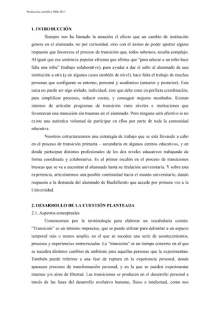Producción científica 2008-2013

1. INTRODUCCIÓN
Siempre nos ha llamado la atención el efecto que un cambio de institución
genera en el alumnado, no por curiosidad, sino con el ánimo de poder aportar alguna
respuesta que favorezca el proceso de transición que, todos sabemos, resulta complejo.
Al igual que esa sentencia popular africana que afirma que “para educar a un niño hace
falta una tribu” (trabajo colaborativo), para ayudar a dar el salto al alumnado de una
institución a otra (y en algunos casos también de nivel), hace falta el trabajo de muchas
personas que configuran su entorno, personal y académico (anterior y posterior). Esta
tarea no puede ser algo aislado, individual, sino que debe estar en perfecta coordinación,
para simplificar procesos, reducir costes, y conseguir mejores resultados. Existen
intentos de articular programas de transición entre niveles e instituciones que
favorezcan una transición sin traumas en el alumnado. Pero ninguno será efectivo si no
existe una auténtica voluntad de participar en ellos por parte de toda la comunidad
educativa.
Nosotros estructuraremos una estrategia de trabajo que se está llevando a cabo
en el proceso de transición primaria – secundaria en algunos centros educativos, y en
donde participan distintos profesionales de los dos niveles educativos trabajando de
forma coordinada y colaborativa. Es el primer escalón en el proceso de transiciones
bruscas que se va a encontrar el alumnado hasta su titulación universitaria. Y sobre esta
experiencia, articularemos una posible continuidad hacia el mundo universitario, dando
respuesta a la demanda del alumnado de Bachillerato que accede por primera vez a la
Universidad.

2. DESARROLLO DE LA CUESTIÓN PLANTEADA
2.1. Aspectos conceptuales
Comencemos por la terminología para elaborar un vocabulario común.
“Transición” es un término impreciso, que se puede utilizar para delimitar a un espacio
temporal más o menos amplio, en el que se suceden una serie de acontecimientos,
procesos y experiencias entrecruzadas. La “transición” es un tiempo concreto en el que
se suceden distintos cambios de ambiente para aquellas personas que la experimentan.
También puede referirse a una fase de ruptura en la experiencia personal, donde
aparecen procesos de transformación personal, y en la que se pueden experimentar
traumas y/o aires de libertad. Las transiciones se producen en el desarrollo personal a
través de las fases del desarrollo evolutivo humano, físico e intelectual, como nos

 