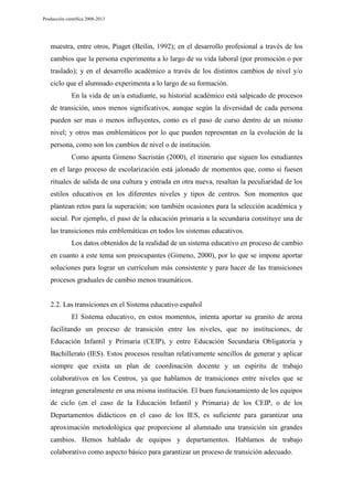 Producción científica 2008-2013

muestra, entre otros, Piaget (Beilin, 1992); en el desarrollo profesional a través de los
cambios que la persona experimenta a lo largo de su vida laboral (por promoción o por
traslado); y en el desarrollo académico a través de los distintos cambios de nivel y/o
ciclo que el alumnado experimenta a lo largo de su formación.
En la vida de un/a estudiante, su historial académico está salpicado de procesos
de transición, unos menos significativos, aunque según la diversidad de cada persona
pueden ser mas o menos influyentes, como es el paso de curso dentro de un mismo
nivel; y otros mas emblemáticos por lo que pueden representan en la evolución de la
persona, como son los cambios de nivel o de institución.
Como apunta Gimeno Sacristán (2000), el itinerario que siguen los estudiantes
en el largo proceso de escolarización está jalonado de momentos que, como si fuesen
rituales de salida de una cultura y entrada en otra nueva, resaltan la peculiaridad de los
estilos educativos en los diferentes niveles y tipos de centros. Son momentos que
plantean retos para la superación; son también ocasiones para la selección académica y
social. Por ejemplo, el paso de la educación primaria a la secundaria constituye una de
las transiciones más emblemáticas en todos los sistemas educativos.
Los datos obtenidos de la realidad de un sistema educativo en proceso de cambio
en cuanto a este tema son preocupantes (Gimeno, 2000), por lo que se impone aportar
soluciones para lograr un currículum más consistente y para hacer de las transiciones
procesos graduales de cambio menos traumáticos.

2.2. Las transiciones en el Sistema educativo español
El Sistema educativo, en estos momentos, intenta aportar su granito de arena
facilitando un proceso de transición entre los niveles, que no instituciones, de
Educación Infantil y Primaria (CEIP), y entre Educación Secundaria Obligatoria y
Bachillerato (IES). Estos procesos resultan relativamente sencillos de generar y aplicar
siempre que exista un plan de coordinación docente y un espíritu de trabajo
colaborativos en los Centros, ya que hablamos de transiciones entre niveles que se
integran generalmente en una misma institución. El buen funcionamiento de los equipos
de ciclo (en el caso de la Educación Infantil y Primaria) de los CEIP, o de los
Departamentos didácticos en el caso de los IES, es suficiente para garantizar una
aproximación metodológica que proporcione al alumnado una transición sin grandes
cambios. Hemos hablado de equipos y departamentos. Hablamos de trabajo
colaborativo como aspecto básico para garantizar un proceso de transición adecuado.

 