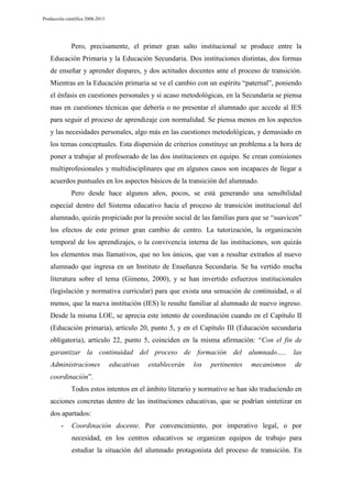 Producción científica 2008-2013

Pero, precisamente, el primer gran salto institucional se produce entre la
Educación Primaria y la Educación Secundaria. Dos instituciones distintas, dos formas
de enseñar y aprender dispares, y dos actitudes docentes ante el proceso de transición.
Mientras en la Educación primaria se ve el cambio con un espíritu “paternal”, poniendo
el énfasis en cuestiones personales y si acaso metodológicas, en la Secundaria se piensa
mas en cuestiones técnicas que debería o no presentar el alumnado que accede al IES
para seguir el proceso de aprendizaje con normalidad. Se piensa menos en los aspectos
y las necesidades personales, algo más en las cuestiones metodológicas, y demasiado en
los temas conceptuales. Esta dispersión de criterios constituye un problema a la hora de
poner a trabajar al profesorado de las dos instituciones en equipo. Se crean comisiones
multiprofesionales y multidisciplinares que en algunos casos son incapaces de llegar a
acuerdos puntuales en los aspectos básicos de la transición del alumnado.
Pero desde hace algunos años, pocos, se está generando una sensibilidad
especial dentro del Sistema educativo hacia el proceso de transición institucional del
alumnado, quizás propiciado por la presión social de las familias para que se “suavicen”
los efectos de este primer gran cambio de centro. La tutorización, la organización
temporal de los aprendizajes, o la convivencia interna de las instituciones, son quizás
los elementos mas llamativos, que no los únicos, que van a resultar extraños al nuevo
alumnado que ingresa en un Instituto de Enseñanza Secundaria. Se ha vertido mucha
literatura sobre el tema (Gimeno, 2000), y se han invertido esfuerzos institucionales
(legislación y normativa curricular) para que exista una sensación de continuidad, o al
menos, que la nueva institución (IES) le resulte familiar al alumnado de nuevo ingreso.
Desde la misma LOE, se aprecia este intento de coordinación cuando en el Capítulo II
(Educación primaria), artículo 20, punto 5, y en el Capítulo III (Educación secundaria
obligatoria), artículo 22, punto 5, coinciden en la misma afirmación: “Con el fin de
garantizar la continuidad del proceso de formación del alumnado….. las
Administraciones

educativas

establecerán

los

pertinentes

mecanismos

de

coordinación”.
Todos estos intentos en el ámbito literario y normativo se han ido traduciendo en
acciones concretas dentro de las instituciones educativas, que se podrían sintetizar en
dos apartados:
-

Coordinación docente. Por convencimiento, por imperativo legal, o por
necesidad, en los centros educativos se organizan equipos de trabajo para
estudiar la situación del alumnado protagonista del proceso de transición. En

 