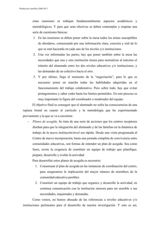 Producción científica 2008-2013

estas reuniones se trabajan fundamentalmente aspectos académicos y
metodológicos. Y para que sean efectivas se deben contemplar y respetar una
serie de cuestiones básicas:
1. En las reuniones se deben poner sobre la mesa todos los temas susceptibles
de abordarse, comenzando por una información clara, concreta y real de lo
que se está haciendo en cada uno de los niveles y/o instituciones.
2. Una vez informadas las partes, hay que poner también sobre la mesa las
necesidades que una y otra institución tienen para normalizar al máximo el
tránsito del alumnado entre los dos niveles educativos y/o instituciones, y
las demandas de un colectivo hacia el otro.
3. Y por último, llega el momento de la “negociación”, para lo que es
necesario poner en marcha todas las habilidades adquiridas en el
funcionamiento del trabajo colaborativo. Pero sobre todo, hay que evitar
protagonismos y saber ceder hasta los límites permitidos. En este proceso es
muy importante la figura del coordinador o moderador del equipo.
El objetivo final es conseguir que el alumnado no sufra las consecuencias de una
ruptura brutal en cuanto al currículo y la metodología que ha experimentado
previamente y la que se va a encontrar.
-

Planes de acogida. Se trata de una serie de acciones que los centros receptores
diseñan para que la integración del alumnado y de las familias en la dinámica de
trabajo de la nueva institución/nivel sea rápida. Desde una visita programada al
Centro de nueva incorporación, hasta una jornada completa de convivencia entre
comunidades educativas, son formas de entender un plan de acogida. Sea como
fuere, existe la exigencia de constituir un equipo de trabajo que planifique,
prepare, desarrolle y evalúe la actividad.
Para desarrollar estos planes de acogida es necesario:
1. Consensuar el plan de acogida en las instancias de coordinación del centro,
para asegurarnos la implicación del mayor número de miembros de la
comunidad educativa posibles.
2. Constituir un equipo de trabajo que organice y desarrolle la actividad, en
continua comunicación con la institución emisora para ser sensible a sus
necesidades, inquietudes y demandas.
Como vemos, no hemos abusado de las referencias a niveles educativos y/o

instituciones pertinentes para el desarrollo de nuestra investigación. Y esto es así,

 