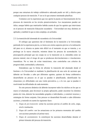 Producción científica 2008-2013

porque una estructura de trabajo colaborativo adecuada puede ser útil y efectiva para
cualquier proceso de transición. Y eso es lo que estamos intentando planificar.
Contamos con la experiencia que nos aporta la puesta en funcionamiento de los
procesos de transición en los niveles preuniversitarios. Los mecanismos pueden ser
útiles, aunque habría que matrizarlos habida cuenta de que los agentes que intervienen
en el proceso de transición Educación secundaria – Universidad son muy distintos en
aptitudes y también lo que es más complejo, en actitudes.

2.3. La transición del alumnado de secundaria a la Universidad
El enfoque que queremos dar al fenómeno de la transición a la Universidad,
partiendo de la experiencia previa, se inicia con ciertos aspectos previos a la realización
del paso en sí, alcanza su punto más difícil en el momento en que se transita, y se
prolonga en la nueva situación, mientras duran los proceso de acomodación. La
preocupación principal que nos ocupa no es la transición en sí, entendida como un
proceso natural, sino el riesgo de que se produzcan desvinculaciones o vinculaciones
traumáticas. No se trata de evitar transiciones, sino controlarlas con criterios de
progresividad, continuidad y coherencia.
Entendemos que la forma de afrontar la transición del alumnado desde el
Instituto a la Universidad es mediante la planificación de una serie de acciones que
deberán ser llevadas a cabo por diferentes agentes, quienes de forma colaborativa
desarrollarán un proceso en el que se puedan ir planificando, identificando las
situaciones y/o dificultades con una visión preventiva, y, a la vez, que se puedan ir
resolviendo las dificultades de cada momento.
En este proceso dinámico de deberán incorporar todos los núcleos en los que se
mueve el alumnado, para favorecer su propia aplicación, poder encontrar los distintos
puntos de vista, detectar las necesidades grupales e individuales, y construir recursos y
estrategias de forma conjunta. Este proceso se desarrollará llevando a cabo diferentes
acciones, y teniendo en cuenta las siguientes fases:
1. Etapa de pre-transición: serían las acciones previas al cambio de ciclo, etapa,
nivel o institución.
2. Etapa del cambio: son las actuaciones en los primeros momentos del cambio
con acciones puntuales (el primer mes).
3. Etapa de asentamiento: la constituyen las acciones desarrolladas durante el
primer trimestre del proceso de transición.

 