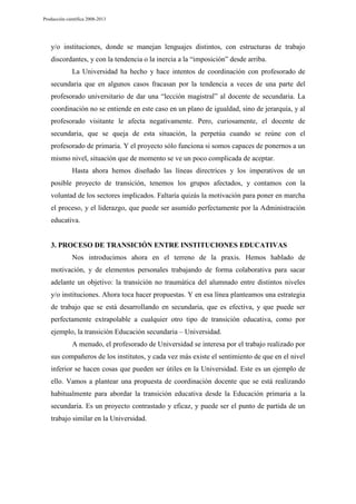 Producción científica 2008-2013

y/o instituciones, donde se manejan lenguajes distintos, con estructuras de trabajo
discordantes, y con la tendencia o la inercia a la “imposición” desde arriba.
La Universidad ha hecho y hace intentos de coordinación con profesorado de
secundaria que en algunos casos fracasan por la tendencia a veces de una parte del
profesorado universitario de dar una “lección magistral” al docente de secundaria. La
coordinación no se entiende en este caso en un plano de igualdad, sino de jerarquía, y al
profesorado visitante le afecta negativamente. Pero, curiosamente, el docente de
secundaria, que se queja de esta situación, la perpetúa cuando se reúne con el
profesorado de primaria. Y el proyecto sólo funciona si somos capaces de ponernos a un
mismo nivel, situación que de momento se ve un poco complicada de aceptar.
Hasta ahora hemos diseñado las líneas directrices y los imperativos de un
posible proyecto de transición, tenemos los grupos afectados, y contamos con la
voluntad de los sectores implicados. Faltaría quizás la motivación para poner en marcha
el proceso, y el liderazgo, que puede ser asumido perfectamente por la Administración
educativa.

3. PROCESO DE TRANSICIÓN ENTRE INSTITUCIONES EDUCATIVAS
Nos introducimos ahora en el terreno de la praxis. Hemos hablado de
motivación, y de elementos personales trabajando de forma colaborativa para sacar
adelante un objetivo: la transición no traumática del alumnado entre distintos niveles
y/o instituciones. Ahora toca hacer propuestas. Y en esa línea planteamos una estrategia
de trabajo que se está desarrollando en secundaria, que es efectiva, y que puede ser
perfectamente extrapolable a cualquier otro tipo de transición educativa, como por
ejemplo, la transición Educación secundaria – Universidad.
A menudo, el profesorado de Universidad se interesa por el trabajo realizado por
sus compañeros de los institutos, y cada vez más existe el sentimiento de que en el nivel
inferior se hacen cosas que pueden ser útiles en la Universidad. Este es un ejemplo de
ello. Vamos a plantear una propuesta de coordinación docente que se está realizando
habitualmente para abordar la transición educativa desde la Educación primaria a la
secundaria. Es un proyecto contrastado y eficaz, y puede ser el punto de partida de un
trabajo similar en la Universidad.

 