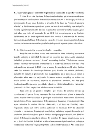 Producción científica 2008-2013

3.1. Experiencia previa: transición de primaria a secundaria. (Segunda Transición)
A pesar de no estar hablando de la misma institución, que como comentábamos
previamente son las situaciones de transición mas severas por el desarraigo y la falta de
conocimiento de dos entes distintos, la creación de la figura de “centro de primaria
adscrito” al Instituto correspondiente genera un lazo de continuidad y una obligación
moral y legal (posteriormente) de estar en contacto y coordinar el trabajo docente, pues
está claro que todo el alumnado de un CEIP irá necesariamente a un Instituto
determinado. En esa línea argumental resulta mas sencillo la implantación del proceso
de transición, por la lógica de la situación (serán los próximos alumnos/as). No obstante
también encontramos resistencias por el afán jerárquico de algunos agentes educativos.

3.1.1.- Objetivos, criterios, personal implicado y contenidos.
Surge la idea de llevar a cabo una coordinación entre Primaria y Secundaria
cuando sentimos la necesidad de mejorar los servicios que, como centro educativo
individual, prestamos a nuestros “clientes”: alumnado y familias. Y lo hacemos con una
serie de objetivos claros: luchar contra el miedo al cambio de familias y menores, sobre
todo desde que comenzó la ESO y van al centro de secundaria con 12 años; facilitar
todos los procesos de cambio que conlleva (otro horario con jornada continuada,
aumento del número de profesorado, más independencia en su actividad...); iniciar la
adaptación, sobre todo con las jornadas de puertas abiertas, acogida y las sesiones de
acción tutorial en secundaria; traspasar la información necesaria, por otra parte
legalmente establecida, sobre necesidades educativas e historial académico; y concretar,
procurando facilitar, los procesos administrativos ineludibles.
Todo esto es un proceso complejo que precisa de distintos niveles de
coordinación: el que se lleva a cabo entre las dos instituciones y el que se desarrolla
dentro de cada centro educativo. Y participan en él distintos profesionales de distintas
características. Como representantes de los centros de Educación primaria siempre hay
algún miembro del equipo directivo, (Director/a, o el Jefe/a de Estudios), como
responsable último del centro; también colaboran los tutores/as de 6º de Educación
primaria, el profesorado de pedagogía terapéutica y audición y lenguaje-logopedia, y el
orientador educativo asignado por el Servicio Psicopedagógico Escolar. Por parte del
centro de Educación secundaria, además del miembro del equipo directivo, que suele
ser el Jefe/a de Estudios de la ESO, acuden a las reuniones el profesorado de pedagogía
terapéutica y audición y lenguaje-logopedia y el orientador educativo. Más tarde, éstos

 