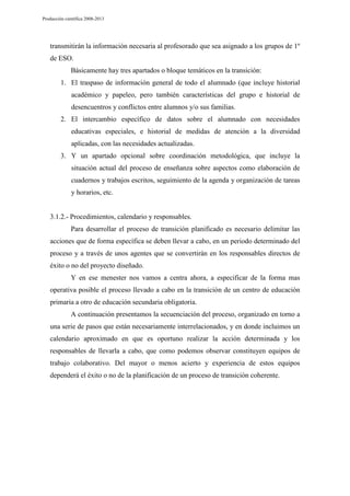 Producción científica 2008-2013

transmitirán la información necesaria al profesorado que sea asignado a los grupos de 1º
de ESO.
Básicamente hay tres apartados o bloque temáticos en la transición:
1. El traspaso de información general de todo el alumnado (que incluye historial
académico y papeleo, pero también características del grupo e historial de
desencuentros y conflictos entre alumnos y/o sus familias.
2. El intercambio específico de datos sobre el alumnado con necesidades
educativas especiales, e historial de medidas de atención a la diversidad
aplicadas, con las necesidades actualizadas.
3. Y un apartado opcional sobre coordinación metodológica, que incluye la
situación actual del proceso de enseñanza sobre aspectos como elaboración de
cuadernos y trabajos escritos, seguimiento de la agenda y organización de tareas
y horarios, etc.

3.1.2.- Procedimientos, calendario y responsables.
Para desarrollar el proceso de transición planificado es necesario delimitar las
acciones que de forma específica se deben llevar a cabo, en un periodo determinado del
proceso y a través de unos agentes que se convertirán en los responsables directos de
éxito o no del proyecto diseñado.
Y en ese menester nos vamos a centra ahora, a especificar de la forma mas
operativa posible el proceso llevado a cabo en la transición de un centro de educación
primaria a otro de educación secundaria obligatoria.
A continuación presentamos la secuenciación del proceso, organizado en torno a
una serie de pasos que están necesariamente interrelacionados, y en donde incluimos un
calendario aproximado en que es oportuno realizar la acción determinada y los
responsables de llevarla a cabo, que como podemos observar constituyen equipos de
trabajo colaborativo. Del mayor o menos acierto y experiencia de estos equipos
dependerá el éxito o no de la planificación de un proceso de transición coherente.

 