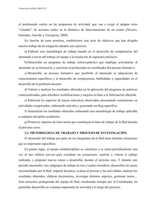 Producción científica 2008-2013

el profesorado realice en las propuestas de actividad, que van a exigir el adoptar roles
“virtuales” de acciones reales en la dinámica de funcionamiento de un centro (Álvarez,
González, Garrido y Torregrosa, 2009).
En función de estas premisas, establecimos una serie de objetivos que han dirigido
nuestro trabajo de investigación durante este ejercicio:
a) Elaborar una metodología de trabajo basado en el desarrollo de competencias del
alumnado a través del trabajo en equipo y la resolución de supuestos prácticos.
b) Desarrollar un programa de trabajo teórico-práctico que implique activamente al
alumnado en su formación, y convierta al profesorado en coordinador del proceso formativo.
c) Desarrollar un proceso formativo que posibilite al alumnado la adquisición de
conocimientos específicos y el desarrollo de competencias, habilidades y capacidades en el
desarrollo de la profesión docente.
d) Valorar y analizar los resultados obtenidos en la aplicación del programa de prácticas
contextualizadas, para introducir modificaciones y mejoras en base a la información obtenida.
e) Publicitar los aspectos de mayor relevancia observados, presentando conclusiones en
actividades congresuales, elaborando artículos y generando un blog específico.
f) Generalizar los resultados obtenidos elaborando una metodología de trabajo aplicable
a cualquier disciplina académica.
g) Promover aspectos de innovación que constituyan la base de trabajo de la Red durante
el próximo curso.
2.2. METODOLOGIA DE TRABAJO Y PROCESO DE INVESTIGACIÓN.
El desarrollo del trabajo por parte de los integrantes de la Red tiene distintas situaciones
que es importante especificar.
En primer lugar, el equipo multidisciplinar se constituye y se reúne periódicamente una
vez al mes (último jueves) para coordinar las actuaciones, analizar y valorar el trabajo
realizado, y proponer nuevas tareas a desarrollar durante el próximo mes. Y durante este
periodo intermedio, tres subgrupos de trabajo de tres o cuatro miembros, desarrollan las tareas
encomendadas por la Red: impartir docencia, evaluar el proceso y las actividades, analizar los
resultados obtenidos, elaborar documentos, investigar distintos aspectos, gestionar tareas…
Esta estructura jerarquizada del equipo de Red, encabezada siempre por el Coordinador, ha
permitido desarrollar un volumen importante de actividad a lo largo del ejercicio.

 