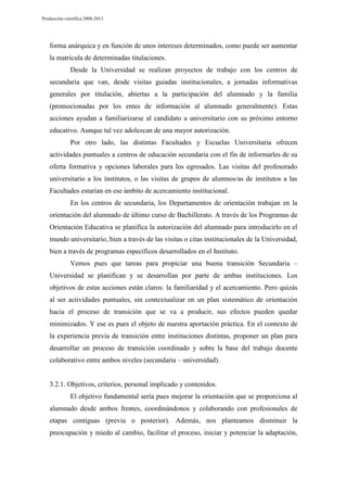 Producción científica 2008-2013

forma anárquica y en función de unos intereses determinados, como puede ser aumentar
la matrícula de determinadas titulaciones.
Desde la Universidad se realizan proyectos de trabajo con los centros de
secundaria que van, desde visitas guiadas institucionales, a jornadas informativas
generales por titulación, abiertas a la participación del alumnado y la familia
(promocionadas por los entes de información al alumnado generalmente). Estas
acciones ayudan a familiarizarse al candidato a universitario con su próximo entorno
educativo. Aunque tal vez adolezcan de una mayor autorización.
Por otro lado, las distintas Facultades y Escuelas Universitaria ofrecen
actividades puntuales a centros de educación secundaria con el fin de informarles de su
oferta formativa y opciones laborales para los egresados. Las visitas del profesorado
universitario a los institutos, o las visitas de grupos de alumnos/as de institutos a las
Facultades estarían en ese ámbito de acercamiento institucional.
En los centros de secundaria, los Departamentos de orientación trabajan en la
orientación del alumnado de último curso de Bachillerato. A través de los Programas de
Orientación Educativa se planifica la autorización del alumnado para introducirlo en el
mundo universitario, bien a través de las visitas o citas institucionales de la Universidad,
bien a través de programas específicos desarrollados en el Instituto.
Vemos pues que tareas para propiciar una buena transición Secundaria –
Universidad se planifican y se desarrollan por parte de ambas instituciones. Los
objetivos de estas acciones están claros: la familiaridad y el acercamiento. Pero quizás
al ser actividades puntuales, sin contextualizar en un plan sistemático de orientación
hacia el proceso de transición que se va a producir, sus efectos pueden quedar
minimizados. Y ese es pues el objeto de nuestra aportación práctica. En el contexto de
la experiencia previa de transición entre instituciones distintas, proponer un plan para
desarrollar un proceso de transición coordinado y sobre la base del trabajo docente
colaborativo entre ambos niveles (secundaria – universidad).

3.2.1. Objetivos, criterios, personal implicado y contenidos.
El objetivo fundamental sería pues mejorar la orientación que se proporciona al
alumnado desde ambos frentes, coordinándonos y colaborando con profesionales de
etapas contiguas (previa o posterior). Además, nos planteamos disminuir la
preocupación y miedo al cambio, facilitar el proceso, iniciar y potenciar la adaptación,

 