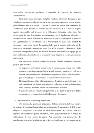 Producción científica 2008-2013

intercambiar

información

pertinente

y necesaria,

y

concretar

los

aspectos

administrativos.
Sería, como antes, un proceso complejo en el que intervienen dos equipos que
trabajan por su cuenta colaborativamente, y que tienen que encontrarse necesariamente
para colaborar entre sí a su vez. Y este es el caballo de batalla más importante: la
coordinación entre docentes de distintos niveles educativos. Y a la hora de asignar
agentes responsables del proceso, en la Educación Secundaria están claras las
atribuciones, incluso determinadas normativamente en el Reglamento Orgánico y
Funcional de los centros de Educación Secundaria (ROF), en cuyo capítulo II aparecen
los Departamentos de orientación. En la Universidad no existe esta claridad de
funciones, y esta sería una de las peculiaridades que la podrían diferenciar de la
experiencia presentada previamente entre Educación primaria y Secundaria. Sería
necesario, como punto de parida del proceso, buscar un interlocutor o un equipo que se
responsabilizara del contacto con la secundaria y que dirigiera la coordinación interna
universitaria.
Los contenidos a trabajar y desarrollar para un efectivo proceso de transición
podrían girar en torno:
-

Al traspaso de información general sobre el alumnado, que en este caso podría
centrarse en sus intereses académicos y profesionales y su proyecto vital, pero
también en el desarrollo de las competencias generales que ya tiene adquiridas,
para facilitar luego la evaluación de su crecimiento en la universidad.

-

El intercambio específico sobre adaptaciones de acceso al currículo, que ya se
está produciendo en algunas universidades, en las que se solicita información
sobre alumnado invidente, sordo o con problemas de movilidad.

-

Y cualquier otro que se considere pertinente, y que puede ir en la línea de los
presentados en el proceso de transición Primaria – Secundaria.

3.2.2. Procedimientos, calendario y responsables.
Otra peculiaridad que tendría este proceso de transición sería el elevado número
de sesiones de coordinación que habría que realizar dado el gran número de IES, lo que
obligaría a simplificar la coordinación entre instituciones. No obstante, una vez
realizada en los términos que se establezcan, habría que profundizar en el trabajo de
colaboración de cada equipo de centro. Para desarrollar esta primera fase de
coordinación general sería suficiente uno o dos responsables de la Universidad que se

 
