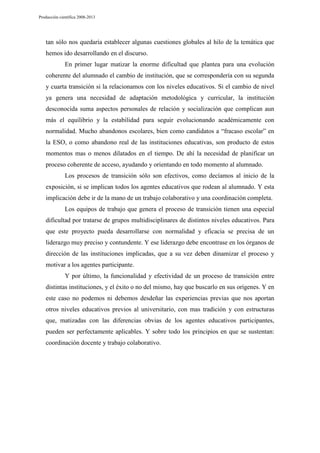Producción científica 2008-2013

tan sólo nos quedaría establecer algunas cuestiones globales al hilo de la temática que
hemos ido desarrollando en el discurso.
En primer lugar matizar la enorme dificultad que plantea para una evolución
coherente del alumnado el cambio de institución, que se correspondería con su segunda
y cuarta transición si la relacionamos con los niveles educativos. Si el cambio de nivel
ya genera una necesidad de adaptación metodológica y curricular, la institución
desconocida suma aspectos personales de relación y socialización que complican aun
más el equilibrio y la estabilidad para seguir evolucionando académicamente con
normalidad. Mucho abandonos escolares, bien como candidatos a “fracaso escolar” en
la ESO, o como abandono real de las instituciones educativas, son producto de estos
momentos mas o menos dilatados en el tiempo. De ahí la necesidad de planificar un
proceso coherente de acceso, ayudando y orientando en todo momento al alumnado.
Los procesos de transición sólo son efectivos, como decíamos al inicio de la
exposición, si se implican todos los agentes educativos que rodean al alumnado. Y esta
implicación debe ir de la mano de un trabajo colaborativo y una coordinación completa.
Los equipos de trabajo que genera el proceso de transición tienen una especial
dificultad por tratarse de grupos multidisciplinares de distintos niveles educativos. Para
que este proyecto pueda desarrollarse con normalidad y eficacia se precisa de un
liderazgo muy preciso y contundente. Y ese liderazgo debe encontrase en los órganos de
dirección de las instituciones implicadas, que a su vez deben dinamizar el proceso y
motivar a los agentes participante.
Y por último, la funcionalidad y efectividad de un proceso de transición entre
distintas instituciones, y el éxito o no del mismo, hay que buscarlo en sus orígenes. Y en
este caso no podemos ni debemos desdeñar las experiencias previas que nos aportan
otros niveles educativos previos al universitario, con mas tradición y con estructuras
que, matizadas con las diferencias obvias de los agentes educativos participantes,
pueden ser perfectamente aplicables. Y sobre todo los principios en que se sustentan:
coordinación docente y trabajo colaborativo.

 