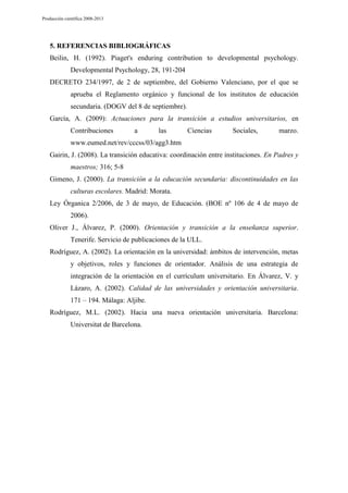 Producción científica 2008-2013

5. REFERENCIAS BIBLIOGRÁFICAS
Beilin, H. (1992). Piaget's enduring contribution to developmental psychology.
Developmental Psychology, 28, 191-204
DECRETO 234/1997, de 2 de septiembre, del Gobierno Valenciano, por el que se
aprueba el Reglamento orgánico y funcional de los institutos de educación
secundaria. (DOGV del 8 de septiembre).
García, A. (2009): Actuaciones para la transición a estudios universitarios, en
Contribuciones

a

las

Ciencias

Sociales,

marzo.

www.eumed.net/rev/cccss/03/agg3.htm
Gairin, J. (2008). La transición educativa: coordinación entre instituciones. En Padres y
maestros; 316; 5-8
Gimeno, J. (2000). La transición a la educación secundaria: discontinuidades en las
culturas escolares. Madrid: Morata.
Ley Órganica 2/2006, de 3 de mayo, de Educación. (BOE nº 106 de 4 de mayo de
2006).
Oliver J., Álvarez, P. (2000). Orientación y transición a la enseñanza superior.
Tenerife. Servicio de publicaciones de la ULL.
Rodríguez, A. (2002). La orientación en la universidad: ámbitos de intervención, metas
y objetivos, roles y funciones de orientador. Análisis de una estrategia de
integración de la orientación en el currículum universitario. En Álvarez, V. y
Lázaro, A. (2002). Calidad de las universidades y orientación universitaria.
171 – 194. Málaga: Aljibe.
Rodríguez, M.L. (2002). Hacia una nueva orientación universitaria. Barcelona:
Universitat de Barcelona.

 