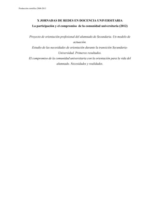 Producción científica 2008-2013

X JORNADAS DE REDES EN DOCENCIA UNIVERSITARIA
La participación y el compromiso de la comunidad universitaria (2012)

Proyecto de orientación profesional del alumnado de Secundaria. Un modelo de
actuación.
Estudio de las necesidades de orientación durante la transición SecundariaUniversidad. Primeros resultados.
El compromiso de la comunidad universitaria con la orientación para la vida del
alumnado. Necesidades y realidades.

 