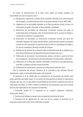 Producción científica 2008-2013

En cuanto al funcionamiento de la Red, como equipo de trabajo completo, ha
desarrollado una serie de aspectos como:
a) Recopilación, tratamiento y análisis de los resultados obtenidos de la autoevaluación
del alumnado y el profesorado que inició el programa durante el curso 2007-2008.
b) Adaptación de las actividades diseñadas en el Plan de prácticas inicial, en base a la
información recogida y buscando su funcionalidad y actualidad.
c) Realización de actividades de observación (evaluación externa) por parte de
profesorado ajeno al Programa, sobre el funcionamiento de las sesiones de trabajo y
emisión de los informes correspondientes.
d) Realización de actividades de observación (evaluación externa) por parte del
alumnado integrante del equipo interdisciplinar, quién participa también en distintas
sesiones de clase aportando su experiencia previa sobre la metodología de trabajo a
los nuevos compañeros. Posterior emisión de informes.
e) Realización de informes de evaluación sobre el funcionamiento de la asignatura por
parte del profesorado que ha impartido la docencia durante este curso.
f) Elaboración de documentos (comunicaciones, pósters, artículos) y gestión de foros
de investigación y de información para dar publicidad a los documentos elaborados.
g) Elaboración de un blog para mantener informada a la Red de la actividad generada,
accesible a cualquier consulta externa interesada.
h) Elaboración de conclusiones y proyecto de trabajo para el próximo curso.
Para la realización del proceso valorativo de la actividad se han utilizado distintos
instrumentos, según se tratara del profesorado o del alumnado.
Al alumnado se le ha dotado para su evaluación de un documento que plantea unas
pautas generales que deben seguir. Es un intento de homogeneizar al máximo la información
recogida, pero que a la vez deje abierta la posibilidad de desarrollar la respuesta por parte de
cada equipo de trabajo. La Tabla 1 refleja el contenido de este documento, que como se puede
apreciar está organizado en tres categorías inicialmente:
1. Evaluación general de la asignatura en su conjunto (programa, materiales,
profesorado, medios...)
2. Valoración del trabajo en equipo como estrategia de realización de tareas.
3. Valoración de las aportaciones de cada uno de los equipos al desarrollo de la
asignatura (exposiciones sobre temas elaborados en grupo).

 